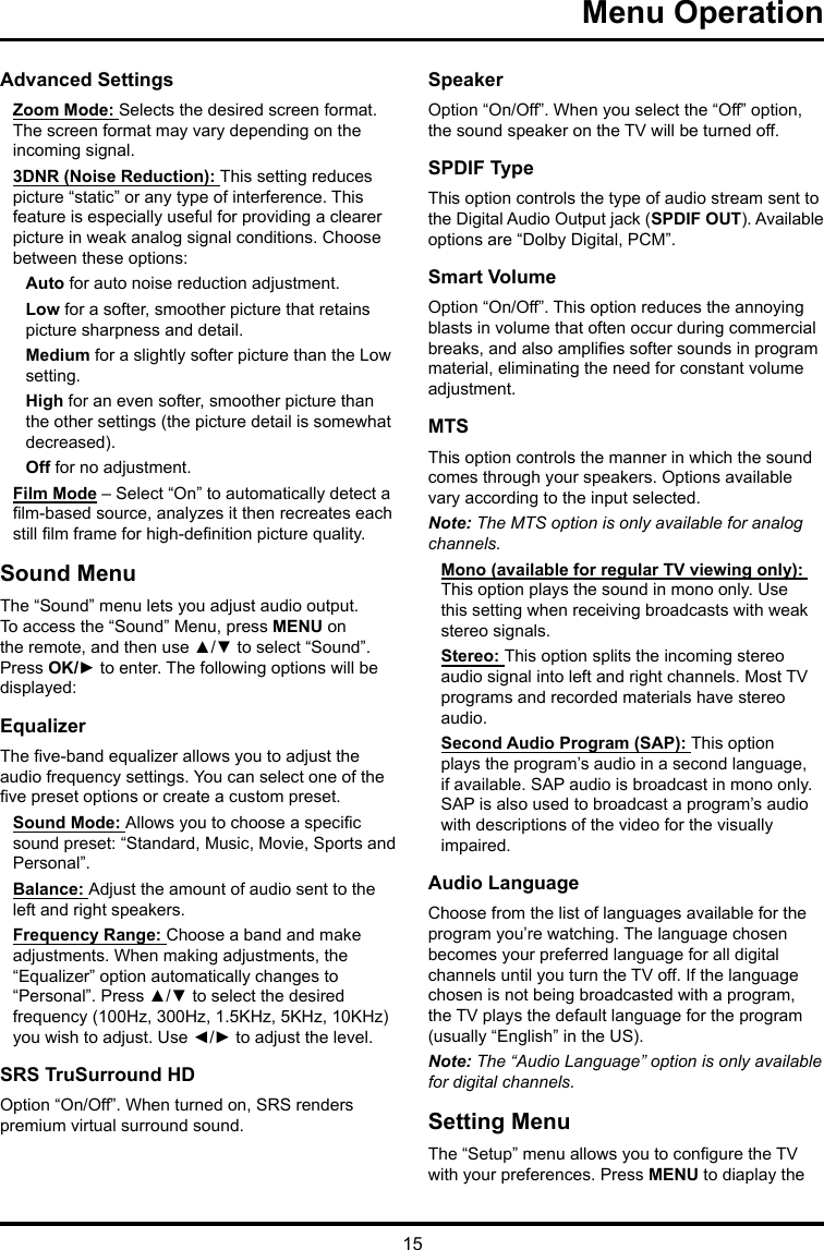 15 Menu Operation Advanced SettingsZoom Mode: Selects the desired screen format. The screen format may vary depending on the incoming signal.3DNR (Noise Reduction): This setting reduces picture “static” or any type of interference. This feature is especially useful for providing a clearer picture in weak analog signal conditions. Choose between these options:Auto for auto noise reduction adjustment.Low for a softer, smoother picture that retains picture sharpness and detail.Medium for a slightly softer picture than the Low setting.High for an even softer, smoother picture than the other settings (the picture detail is somewhat decreased).Off for no adjustment.Film Mode – Select “On” to automatically detect a lm-based source, analyzes it then recreates each still lm frame for high-denition picture quality. Sound MenuThe “Sound” menu lets you adjust audio output. To access the “Sound” Menu, press MENU on the remote, and then use ▲/▼ to select “Sound”. Press OK/► to enter. The following options will be displayed: EqualizerThe ve-band equalizer allows you to adjust the audio frequency settings. You can select one of the ve preset options or create a custom preset.Sound Mode: Allows you to choose a specic sound preset: “Standard, Music, Movie, Sports and Personal”.Balance: Adjust the amount of audio sent to the left and right speakers.Frequency Range: Choose a band and make adjustments. When making adjustments, the “Equalizer” option automatically changes to “Personal”. Press ▲/▼ to select the desired frequency (100Hz, 300Hz, 1.5KHz, 5KHz, 10KHz) you wish to adjust. Use ◄/► to adjust the level. SRS TruSurround HDOption “On/Off”. When turned on, SRS renders premium virtual surround sound.SpeakerOption “On/Off”. When you select the “Off” option, the sound speaker on the TV will be turned off.SPDIF TypeThis option controls the type of audio stream sent to the Digital Audio Output jack (SPDIF OUT). Available options are “Dolby Digital, PCM”. Smart VolumeOption “On/Off”. This option reduces the annoying blasts in volume that often occur during commercial breaks, and also amplies softer sounds in program material, eliminating the need for constant volume adjustment. MTSThis option controls the manner in which the sound comes through your speakers. Options available vary according to the input selected. Note: The MTS option is only available for analog channels.Mono (available for regular TV viewing only): This option plays the sound in mono only. Use this setting when receiving broadcasts with weak stereo signals.Stereo: This option splits the incoming stereo audio signal into left and right channels. Most TV programs and recorded materials have stereo audio. Second Audio Program (SAP): This option plays the program’s audio in a second language, if available. SAP audio is broadcast in mono only. SAP is also used to broadcast a program’s audio with descriptions of the video for the visually impaired.Audio LanguageChoose from the list of languages available for the program you’re watching. The language chosen becomes your preferred language for all digital channels until you turn the TV off. If the language chosen is not being broadcasted with a program, the TV plays the default language for the program (usually “English” in the US).Note: The “Audio Language” option is only available for digital channels.Setting MenuThe “Setup” menu allows you to congure the TV with your preferences. Press MENU to diaplay the 