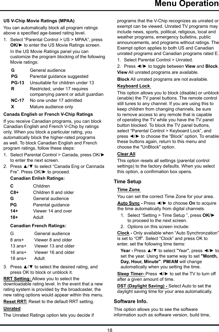 18Menu Operation US V-Chip Movie Ratings (MPAA)You can automatically block all program ratings above a specied age-based rating level.1.  Select “Parental Control &gt; US &gt; MPAA”, press OK/► to enter the US Movie Ratings screen.In the US Movie Ratings panel you can customize the program blocking of the following Movie ratings:GGeneral audiencePG  Parental guidance suggestedPG-13 Unsuitable for children under 13R  Restricted, under 17 requires companying parent or adult guardianNC-17 No one under 17 admittedXMature audience onlyCanada English or French V-Chip RatingsIf you receive Canadian programs, you can block Canadian English and French V-Chip by ratings only. When you block a particular rating, you automatically block the higher-rated programs as well. To block Canadian English and French program ratings, follow these steps:1.  Select Parental Control &gt; Canada, press OK/► to enter the next screen.2.  Press ▲/▼ to select “Canada Eng or Cannada Fre”. Press OK/► to proceed.Canadian Enlish Ratings:CChildrenC8+ Children 8 and olderGGeneral audiencePG Parental guidance14+ Viewer 14 and over18+ AdultCanadian French Ratings:GGeneral audience8 ans+ Viewer 8 and older13 ans+ Viewer 13 and older16 ans+ Viewer 16 and older18 ans+ Adult3.  Press ▲/▼ to select the desired rating, and press OK to block or unblock it.RRT Setting: Allows you to select the downloadable rating level. In the event that a new rating system is provided by the broadcaster, the new rating options would appear within this menu.Reset RRT: Reset to the default RRT setting.UnratedThe Unrated Ratings option lets you decide if programs that the V-Chip recognizes as unrated or exempt can be viewed. Unrated TV programs may include news, sports, political, religious, local and weather programs, emergency bulletins, public announcements, and programs without ratings. The Exempt option applies to both US and Canadian unrated programs and Canadian programs rated E.1.  Select Parental Control &gt; Unrated.2.  Press ◄/► to toggle between View and Block.View All unrated programs are available.Block All unrated programs are not available.Keyboard Lock This option allows you to block (disable) or unblock (enable) the TV panel buttons. The remote control still tunes to any channel. If you are using this to keep children from changing channels, be sure to remove access to any remote that is capable of operating the TV while you have the TV panel button blocked. To block the TV panel buttons, select “Parental Control &gt; Keyboard Lock”, and press ◄/► to choose the “Block” option. To enable these buttons again, return to this menu and choose the &quot;UnBlock&quot; option.Clear AllThis option resets all settings (parental control settings) to the factory defaults. When you select this option, a conrmation box opens.Time Setup Time Zone You can set the correct Time Zone for your area.Auto Sync - Press ◄/► to choose On to acquire the time automatically from digital channels.1.  Select “Setting &gt; Time Setup ”, press OK/► to proceed to the next screen.2.  Options on this screen include:Clock - Only available when “Auto Synchronzation” is set to “Off”. Select “Clock” and press OK to enter, set the following time items:Year - Press ▲/▼ to select &quot;Year&quot;, press ◄/► to set the year. Using the same way to set &quot;Month, Day, Hour, Minute&quot;. PM/AM will change automatically when you setting the time.Sleep Timer- Press ◄/► to set the TV to turn off after a given amount of time.DST (Daylight Saving) - Select Auto to set the daylight saving time for your area automatically. Software Info. This option allows you to see the software information such as software version, build time, 