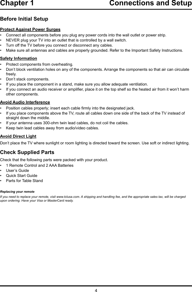 4Chapter 1  Connections and Setup Before Initial SetupProtect Against Power Surges•  Connect all components before you plug any power cords into the wall outlet or power strip.•  NEVER plug your TV into an outlet that is controlled by a wall switch.•  Turn off the TV before you connect or disconnect any cables.•  Make sure all antennas and cables are properly grounded. Refer to the Important Safety Instructions.Safety Information•  Protect components from overheating.•  Don’t block ventilation holes on any of the components. Arrange the components so that air can circulate freely.•  Don’t stack components.•  If you place the component in a stand, make sure you allow adequate ventilation.•  If you connect an audio receiver or amplier, place it on the top shelf so the heated air from it won’t harm other components.Avoid Audio Interference•  Position cables properly; insert each cable rmly into the designated jack.•  If you place components above the TV, route all cables down one side of the back of the TV instead of straight down the middle.•  If your antenna uses 300-ohm twin lead cables, do not coil the cables. •  Keep twin lead cables away from audio/video cables.Avoid Direct LightDon’t place the TV where sunlight or room lighting is directed toward the screen. Use soft or indirect lighting.Check Supplied PartsCheck that the following parts were packed with your product.•  1 Remote Control and 2 AAA Batteries•  User’s Guide•  Quick Start Guide•  Parts for Table StandReplacing your remoteIf you need to replace your remote, visit www.tclusa.com. A shipping and handling fee, and the appropriate sales tax, will be charged upon ordering. Have your Visa or MasterCard ready.