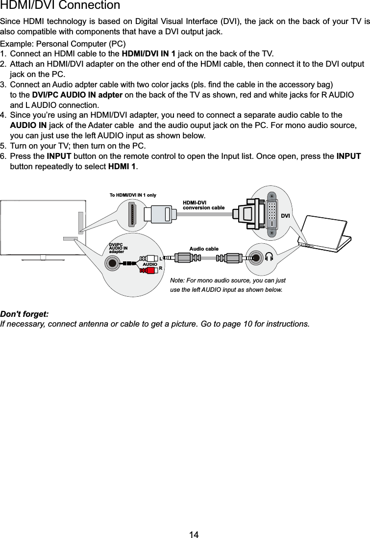 14+&apos;0,&apos;9,&amp;RQQHFWLRQ6LQFH+&apos;0,WHFKQRORJ\LVEDVHGRQ&apos;LJLWDO9LVXDO,QWHUIDFH&apos;9,WKHMDFNRQWKHEDFNRI\RXU79LValso compatiEOHZLWKFRPSRQHQWVWKDWKDYHD&apos;9,RXWSXWMDFNExample: Personal Computer (PC) &amp;RQQHFWDQ+&apos;0,FDEOHWRWKHHDMI/DVI IN 1MDFNRQWKHEDFNRIWKH79 $WWDFKDQ+&apos;0,&apos;9,DGDSWHURQWKHRWKHUHQGRIWKH+&apos;0,FDEOHWKHQFRQQHFWLWWRWKH&apos;9,RXWSXW MDFNRQWKH3&amp;3.&amp;RQQHFWDQ$XGLRDGSWHUFDEOHZLWKWZRFRORUMDFNVSOV¿QGWKHFDEOHLQWKHDFFHVVRU\EDJ to the DVI/PC AUDIO IN adpterRQWKHEDFNRIWKH79DVVKRZQUHGDQGZKLWHMDFNVIRU5$8&apos;,2  DQG/$8&apos;,2FRQQHFWLRQ 6LQFH\RX¶UHXVLQJDQ+&apos;0,&apos;9,DGDSWHU\RXQHHGWRFRQQHFWDVHSDUDWHDXGLRFDEOHWRWKH AUDIO IN MDFNRIWKH$GDWHUFDEOHDQGWKHDXGLRRXSXWMDFNRQWKH3&amp;)RUPRQRDXGLRVRXUFH  \RXFDQMXVWXVHWKHOHIW$8&apos;,2LQSXWDVVKRZQEHORZ 7XUQRQ\RXU79WKHQWXUQRQWKH3&amp;6. Press the INPUT button on the remote control to open the Input list. Once open, press the INPUT   button repeatedly to select HDMI 1.Don&apos;t forget:If necessary, connect antenna or cable to get a picture. Go to page 10 for instructions.To HDMI/DVI IN 1 onlyHDMI-DVIconversion cableAudio cableDVIDVI/PCAUDIO INadapterLAUDIORNote: For mono audio source, you can just use the left AUDIO input as shown below.