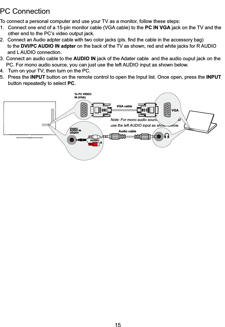 15PC Connection 7RFRQQHFWDSHUVRQDOFRPSXWHUDQGXVH\RXU79DVDPRQLWRUIROORZWKHVHVWHSV &amp;RQQHFWRQHHQGRIDSLQPRQLWRUFDEOH9*$FDEOHWRWKHPC IN VGAMDFNRQWKH79DQGWKH RWKHUHQGWRWKH3&amp;¶VYLGHRRXWSXWMDFN2.&amp;RQQHFWDQ$XGLRDGSWHUFDEOHZLWKWZRFRORUMDFNVSOV¿QGWKHFDEOHLQWKHDFFHVVRU\EDJ  to the DVI/PC AUDIO IN adpterRQWKHEDFNRIWKH79DVVKRZQUHGDQGZKLWHMDFNVIRU5$8&apos;,2  DQG/$8&apos;,2FRQQHFWLRQ3. Connect an audio cable to the AUDIO IN MDFNRIWKH$GDWHUFDEOHDQGWKHDXGLRRXSXWMDFNRQWKH 3&amp;)RUPRQRDXGLRVRXUFH\RXFDQMXVWXVHWKHOHIW$8&apos;,2LQSXWDVVKRZQEHORZ 7XUQRQ\RXU79WKHQWXUQRQWKH3&amp;5. Press the INPUT button on the remote control to open the Input list. Once open, press the INPUT   button repeatedly to select PC.Note: For mono audio source, you can just use the left AUDIO input as shown below.Audio cableDVI/PCAUDIO INadapterLAUDIORTo PC VIDEO IN (VGA)VGA cableVGA