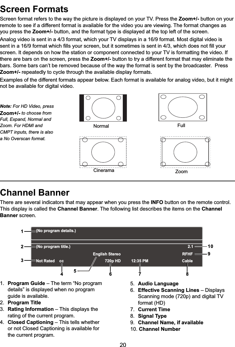 20Screen Formats6FUHHQIRUPDWUHIHUVWRWKHZD\WKHSLFWXUHLVGLVSOD\HGRQ\RXU793UHVVWKHZoom+/- button on your remote to see if a different format is available for the video you are viewing. The format changes as you press the Zoom+/- button, and the format type is displayed at the top left of the screen.$QDORJYLGHRLVVHQWLQDIRUPDWZKLFK\RXU79GLVSOD\VLQDIRUPDW0RVWGLJLWDOYLGHRLVVHQWLQDIRUPDWZKLFK¿OOV\RXUVFUHHQEXWLWVRPHWLPHVLVVHQWLQZKLFKGRHVQRW¿OO\RXUVFUHHQ,WGHSHQGVRQKRZWKHVWDWLRQRUFRPSRQHQWFRQQHFWHGWR\RXU79LVIRUPDWWLQJWKHYLGHR,Ithere are bars on the screen, press the Zoom+/- button to try a different format that may eliminate the EDUV6RPHEDUVFDQ¶WEHUHPRYHGEHFDXVHRIWKHZD\WKHIRUPDWLVVHQWE\WKHEURDGFDVWHU3UHVVZoom+/- repeatedly to cycle through the available display formats.Examples of the different formats appear below. Each format is available for analog video, but it might not be available for digital video.Channel BannerThere are several indicators that may appear when you press the INFO button on the remote control. This display is called the Channel Banner. The following list describes the items on the ChannelBanner screen.1. Program Guide – The term “No program details” is displayed when no program guide is available.2. Program Title3. Rating Information – This displays the rating of the current program.4. Closed Captioning – This tells whether or not Closed Captioning is available for the current program.5. Audio Language6. Effective Scanning Lines ±&apos;LVSOD\V 6FDQQLQJPRGHSDQGGLJLWDO79 IRUPDW+&apos;7. Current Time8. Signal Type9. Channel Name, if available10. Channel NumberNormalCineramaFullZoomNote: For HD Video, press Zoom+/- to choose from Full, Expand, Normal and Zoom. For HDMI and CMPT inputs, there is also a No Overscan format.(No program details.)(No program title.)Not Rated 720p HD 12:35 PMEnglish StereoCableRFHF2.112356 7 8910cc4