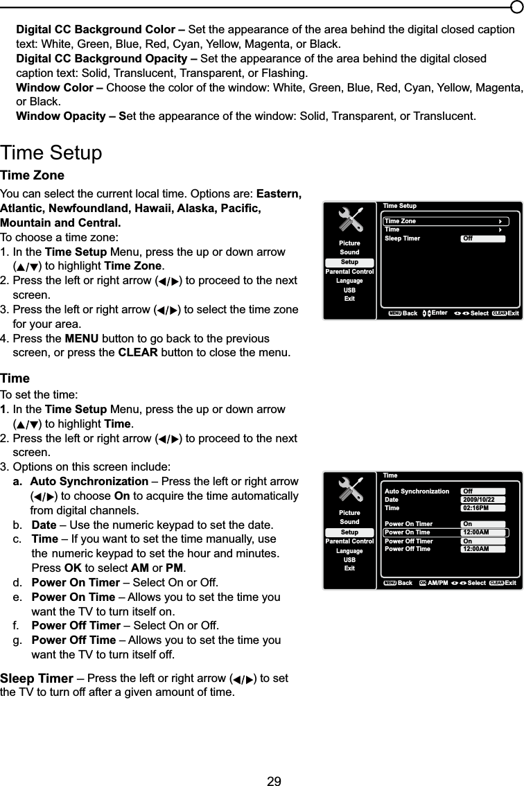 29Digital CC Background Color – Set the appearance of the area behind the digital closed caption WH[W:KLWH*UHHQ%OXH5HG&amp;\DQ&lt;HOORZ0DJHQWDRU%ODFNDigital CC Background Opacity – Set the appearance of the area behind the digital closed caption text: Solid, Translucent, Transparent, or Flashing.Window Color – &amp;KRRVHWKHFRORURIWKHZLQGRZ:KLWH*UHHQ%OXH5HG&amp;\DQ&lt;HOORZ0DJHQWDRU%ODFNWindow Opacity – Set the appearance of the window: Solid, Transparent, or Translucent.Time SetupTime Zone  You can select the current local time. Options are: Eastern, $WODQWLF1HZIRXQGODQG+DZDLL$ODVND3DFL¿FMountain and Central.To choose a time zone:1. In the Time Setup Menu, press the up or down arrow () to highlight Time Zone.2. Press the left or right arrow ( ) to proceed to the next screen.3. Press the left or right arrow ( ) to select the time zone for your area.4. Press the MENUEXWWRQWRJREDFNWRWKHSUHYLRXVscreen, or press the CLEAR button to close the menu.TimeTo set the time:1. In the Time Setup Menu, press the up or down arrow () to highlight Time.2. Press the left or right arrow ( ) to proceed to the next screen.3. Options on this screen include:a. Auto Synchronization – Press the left or right arrow () to choose On to acquire the time automatically from digital channels.b. Date±8VHWKHQXPHULFNH\SDGWRVHWWKHGDWHc. Time – If you want to set the time manually, use  WKHQXPHULFNH\SDGWRVHWWKHKRXUDQGPLQXWHVPress OK to select AM or PM.d. Power On Timer – Select On or Off.e. Power On Time – Allows you to set the time you  ZDQWWKH79WRWXUQLWVHOIRQf. Power Off Timer – Select On or Off.g. Power Off Time – Allows you to set the time you  ZDQWWKH79WRWXUQLWVHOIRIISleep Timer – Press the left or right arrow ( ) to set WKH79WRWXUQRIIDIWHUDJLYHQDPRXQWRIWLPHTime SetupSetupParental ControlLanguageSoundPictureTime ZoneTimeUSBExitOffSleep TimerBackMENUEnter Select ExitCLEARTimeSetupParental ControlLanguageSoundPictureAuto SynchronizationDateUSBExitOffTime2009/10/2202:16PMPower On TimerPower On TimeOnPower Off Timer12:00AMBackMENUAM/PM Select ExitCLEAROKPower Off Time 12:00AMOn