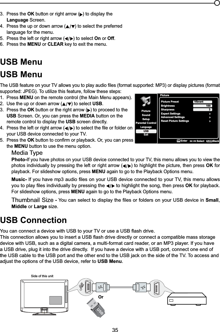 35USB MenuUSB Menu7KH86%IHDWXUHRQ\RXU79DOORZV\RXWRSOD\DXGLR¿OHVIRUPDWVXSSRUWHG03RUGLVSOD\SLFWXUHVIRUPDWVXSSRUWHG-3(*7RXWLOL]HWKLVIHDWXUHIROORZWKHVHVWHSV1. Press MENU on the remote control (the Main Menu appears).2. Use the up or down arrow ( ) to select USB.3. Press the OK button or the right arrow ( ) to proceed to the USB Screen. Or, you can press the MEDIA button on the remote control to display the USB screen directly.4. Press the left or right arrow ( WRVHOHFWWKH¿OHRUIROGHURQ \RXU86%GHYLFHFRQQHFWHGWR\RXU795. Press the OKEXWWRQWRFRQ¿UPRUSOD\EDFN2U\RXFDQSUHVVthe MENU button to use the menu option.Media TypePhoto-,I\RXKDYHSKRWRVRQ\RXU86%GHYLFHFRQQHFWHGWR\RXU79WKLVPHQXDOORZV\RXWRYLHZWKHphotos individually by pressing the left or right arrow ( ) to highlight the picture, then press OK for SOD\EDFN)RUVOLGHVKRZRSWLRQVSUHVVMENUDJDLQWRJRWRWKH3OD\EDFN2SWLRQVPHQXMusic-,I\RXKDYHPSDXGLR¿OHVRQ\RXU86%GHYLFHFRQQHFWHGWR\RXU79WKLVPHQXDOORZV\RXWRSOD\¿OHVLQGLYLGXDOO\E\SUHVVLQJWKH  to highlight the song, then press OKIRUSOD\EDFNFor slideshow options, press MENUDJDLQWRJRWRWKH3OD\EDFN2SWLRQVPHQXThumbnail Size - &lt;RXFDQVHOHFWWRGLVSOD\WKH¿OHVRUIROGHUVRQ\RXU86%GHYLFHLQSmall,Middle or Large size.USB Connection&lt;RXFDQFRQQHFWDGHYLFHZLWK86%WR\RXU79RUXVHD86%ÀDVKGULYH7KLVFRQQHFWLRQDOORZV\RXWRLQVHUWD86%ÀDVKGULYHGLUHFWO\RUFRQQHFWDFRPSDWLEOHPDVVVWRUDJHdevice with USB, such as a digital camera, a multi-format card reader, or an MP3 player. If you have a USB drive, plug it into the drive directly.  If you have a device with a USB port, connect one end of WKH86%FDEOHWRWKH86%SRUWDQGWKHRWKHUHQGWRWKH86%MDFNRQWKHVLGHRIWKH797RDFFHVVDQGadjust the options of the USB device, refer to USB Menu.Side of this unitOr3. Press the OK button or right arrow ( ) to display the Language Screen.4. Press the up or down arrow ( ) to select the preferred language for the menu.5. Press the left or right arrow ( ) to select On or Off.6. Press the MENU or CLEARNH\WRH[LWWKHPHQXPictureSetupParental ControlLanguageSoundPicturePicture PresetBrightnessVibrantUSBExitAdvanced Settings100Sharpness 3Reset Picture SettingsEnter Select BackCLEARExpert SettingsOK