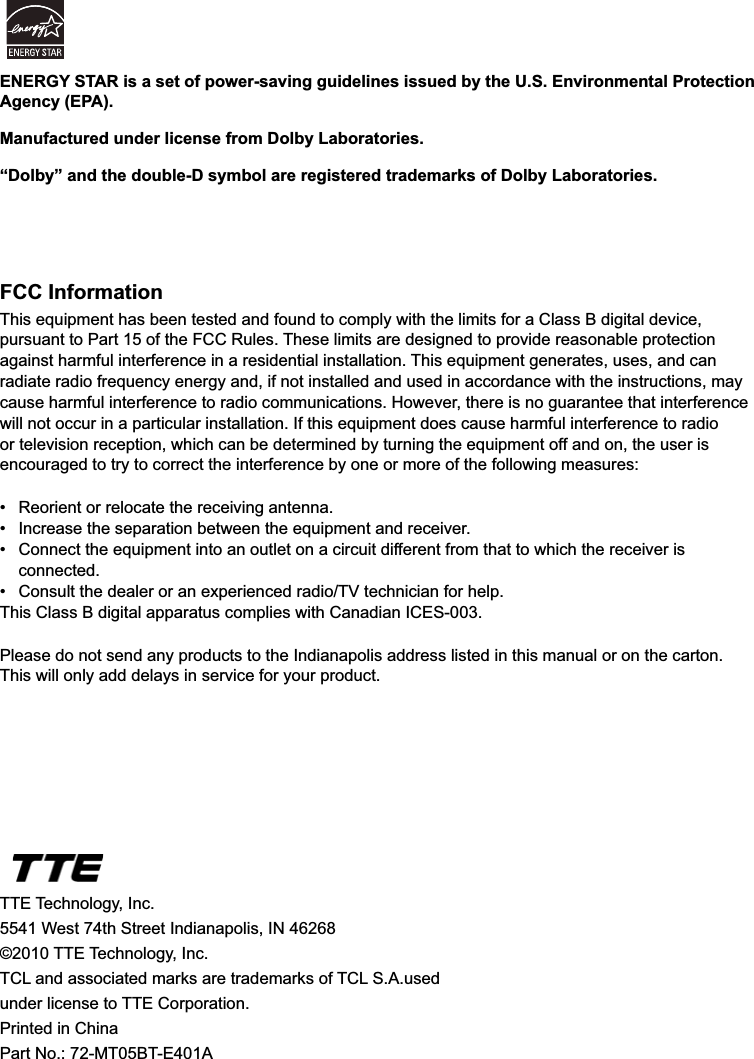 44FCC InformationThis equipment has been tested and found to comply with the limits for a Class B digital device, pursuant to Part 15 of the FCC Rules. These limits are designed to provide reasonable protection against harmful interference in a residential installation. This equipment generates, uses, and can radiate radio frequency energy and, if not installed and used in accordance with the instructions, may cause harmful interference to radio communications. However, there is no guarantee that interference will not occur in a particular installation. If this equipment does cause harmful interference to radio or television reception, which can be determined by turning the equipment off and on, the user is encouraged to try to correct the interference by one or more of the following measures: 5HRULHQWRUUHORFDWHWKHUHFHLYLQJDQWHQQD ,QFUHDVHWKHVHSDUDWLRQEHWZHHQWKHHTXLSPHQWDQGUHFHLYHU &amp;RQQHFWWKHHTXLSPHQWLQWRDQRXWOHWRQDFLUFXLWGLIIHUHQWIURPWKDWWRZKLFKWKHUHFHLYHULV connected. &amp;RQVXOWWKHGHDOHURUDQH[SHULHQFHGUDGLR79WHFKQLFLDQIRUKHOSThis Class B digital apparatus complies with Canadian ICES-003.Please do not send any products to the Indianapolis address listed in this manual or on the carton. This will only add delays in service for your product.TTE Technology, Inc.5541 West 74th Street Indianapolis, IN 46268©2010 TTE Technology, Inc.7&amp;/DQGDVVRFLDWHGPDUNVDUHWUDGHPDUNVRI7&amp;/6$XVHGunder license to TTE Corporation.Printed in ChinaPart No.: 72-MT05BT-E401AENERGY STAR is a set of power-saving guidelines issued by the U.S. Environmental Protection Agency (EPA).Manufactured under license from Dolby Laboratories.“Dolby” and the double-D symbol are registered trademarks of Dolby Laboratories.