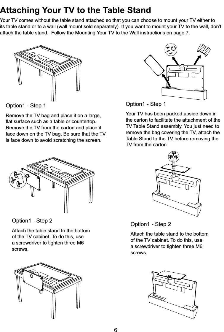 6Attaching Your TV to the Table Stand&lt;RXU79FRPHVZLWKRXWWKHWDEOHVWDQGDWWDFKHGVRWKDW\RXFDQFKRRVHWRPRXQW\RXU79HLWKHUWRLWVWDEOHVWDQGRUWRDZDOOZDOOPRXQWVROGVHSDUDWHO\,I\RXZDQWWRPRXQW\RXU79WRWKHZDOOGRQ¶WDWWDFKWKHWDEOHVWDQG)ROORZWKH0RXQWLQJ&lt;RXU79WRWKH:DOOLQVWUXFWLRQVRQSDJHOption1 - Step 15HPRYHWKH79EDJDQGSODFHLWRQDODUJHÀDWVXUIDFHVXFKDVDWDEOHRUFRXQWHUWRS5HPRYHWKH79IURPWKHFDUWRQDQGSODFHLWIDFHGRZQRQWKH79EDJ%HVXUHWKDWWKH79is face down to avoid scratching the screen.Option1 - Step 1&lt;RXU79KDVEHHQSDFNHGXSVLGHGRZQLQthe carton to facilitate the attachment of the 797DEOH6WDQGDVVHPEO\&lt;RXMXVWQHHGWRUHPRYHWKHEDJFRYHULQJWKH79DWWDFKWKH7DEOH6WDQGWRWKH79EHIRUHUHPRYLQJWKH79IURPWKHFDUWRQOption1 - Step 2Attach the table stand to the bottom RIWKH79FDELQHW7RGRWKLVXVHa screwdriver to tighten three M6 screws.Option1 - Step 2Attach the table stand to the bottom RIWKH79FDELQHW7RGRWKLVXVHa screwdriver to tighten three M6 screws.