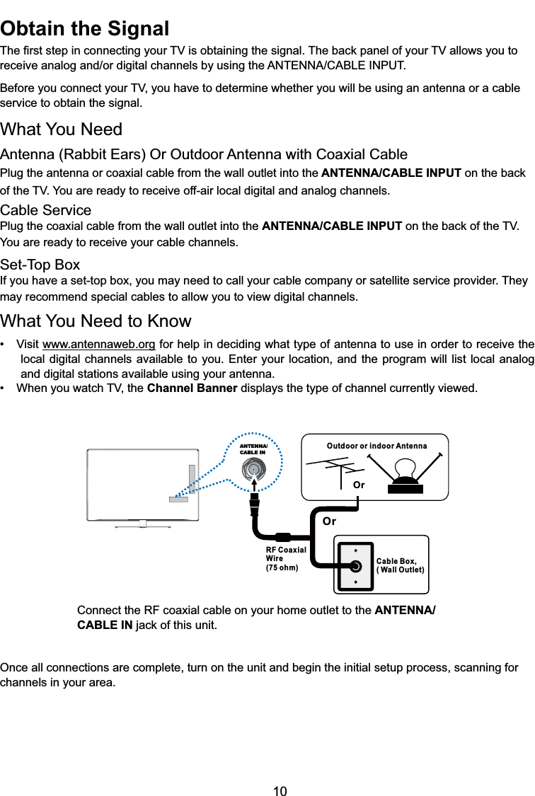 10Outdoor or indoor AntennaCable Box,( Wall Outlet)RF CoaxialWire(75 ohm)OrOrANTENNA/CABLE INConnect the RF coaxial cable on your home outlet to the ANTENNA/CABLE INMDFNRIWKLVXQLWOnce all connections are complete, turn on the unit and begin the initial setup process, scanning for channels in your area. Obtain the Signal7KH¿UVWVWHSLQFRQQHFWLQJ\RXU79LVREWDLQLQJWKHVLJQDO7KHEDFNSDQHORI\RXU79DOORZV\RXWRUHFHLYHDQDORJDQGRUGLJLWDOFKDQQHOVE\XVLQJWKH$17(11$&amp;$%/(,1387%HIRUH\RXFRQQHFW\RXU79\RXKDYHWRGHWHUPLQHZKHWKHU\RXZLOOEHXVLQJDQDQWHQQDRUDFDEOHservice to obtain the signal.What You NeedAntenna (Rabbit Ears) Or Outdoor Antenna with Coaxial CablePlug the antenna or coaxial cable from the wall outlet into the ANTENNA/CABLE INPUTRQWKHEDFNof WKH79&lt;RXDUHUHDG\WRUHFHLYHRIIDLUORFDOGLJLWDODQGDQDORJFKDQQHOVCable ServicePlug the coaxial cable from the wall outlet into the ANTENNA/CABLE INPUTRQWKHEDFNRIWKH79You are ready to receive your cable channels.Set-Top BoxIf you have a set-top box, you may need to call your cable company or satellite service provider. They may recommend special cables to allow you to view digital channels.What You Need to Know 9LVLWwww.antennaweb.org for help in deciding what type of antenna to use in order to receive the local digital channels available to you. Enter your location, and the program will list local analog and digital stations available using your antenna. :KHQ\RXZDWFK79WKHChannel Banner displays the type of channel currently viewed.