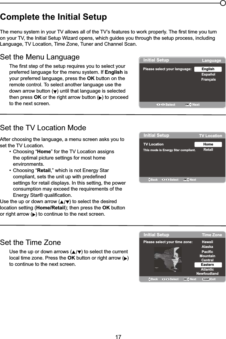 17Complete the Initial Setup7KHPHQXV\VWHPLQ\RXU79DOORZVDOORIWKH79¶VIHDWXUHVWRZRUNSURSHUO\7KH¿UVWWLPH\RXWXUQRQ\RXU79WKH,QLWLDO6HWXS:L]DUGRSHQVZKLFKJXLGHV\RXWKURXJKWKHVHWXSSURFHVVLQFOXGLQJ/DQJXDJH79/RFDWLRQ7LPH=RQH7XQHUDQG&amp;KDQQHO6FDQSet the Menu Language7KH¿UVWVWHSRIWKHVHWXSUHTXLUHV\RXWRVHOHFW\RXUpreferred language for the menu system. If English is your preferred language, press the OK button on the remote control. To select another language use the down arrow button ( ) until that language is selected then press OK or the right arrow button ( ) to proceed to the next screen.6HWWKH79/RFDWLRQ0RGH$IWHUFKRRVLQJWKHODQJXDJHDPHQXVFUHHQDVNV\RXWRVHWWKH79/RFDWLRQ  &amp;KRRVLQJ³Home´IRUWKH79/RFDWLRQDVVLJQV    the optimal picture settings for most home      environments.  &amp;KRRVLQJ³Retail,” which is not Energy Star     FRPSOLDQWVHWVWKHXQLWXSZLWKSUHGH¿QHG     settings for retail displays. In this setting, the power     consumption may exceed the requirements of the   (QHUJ\6WDUTXDOL¿FDWLRQUse the up or down arrow ( ) to select the desired location setting (Home/RetailWKHQSUHVVWKHOK button or right arrow ( ) to continue to the next screen.Set the Time ZoneUse the up or down arrows ( ) to select the current local time zone. Press the OK button or right arrow ( )to continue to the next screen.Initial SetupPlease select your language: LanguageEspañolFrançaisEnglishSelect OK NextInitial Setup TV LocationTV Location This mode is Energy Star compliant.  RetailHomeBack OK NextSelectInitial Setup Time ZonePlease select your time zone: AlaskaPacificHawaiiMountainCentralEasternAtlanticNewfoudlandBack OK NextSelect ExitCLEAREASTERN
