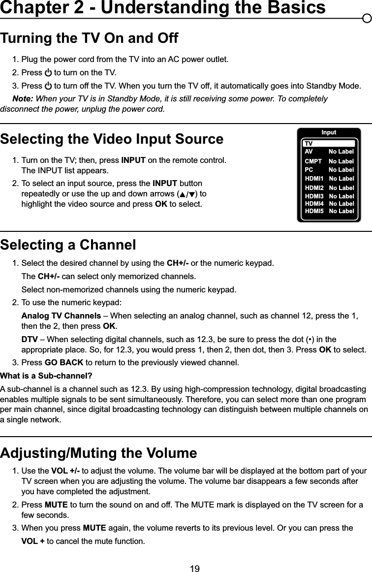 19Selecting a Channel1. Select the desired channel by using the CH+/- RUWKHQXPHULFNH\SDG  The CH+/- can select only memorized channels.  6HOHFWQRQPHPRUL]HGFKDQQHOVXVLQJWKHQXPHULFNH\SDG 7RXVHWKHQXPHULFNH\SDGAnalog TV Channels – When selecting an analog channel, such as channel 12, press the 1,        then the 2, then press OK.DTV ±:KHQVHOHFWLQJGLJLWDOFKDQQHOVVXFKDVEHVXUHWRSUHVVWKHGRWLQWKH     appropriate place. So, for 12.3, you would press 1, then 2, then dot, then 3. Press OK to select.3. Press GO BACK to return to the previously viewed channel.What is a Sub-channel?A sub-channel is a channel such as 12.3. By using high-compression technology, digital broadcasting enables multiple signals to be sent simultaneously. Therefore, you can select more than one program per main channel, since digital broadcasting technology can distinguish between multiple channels on DVLQJOHQHWZRUNTurning the TV On and Off3OXJWKHSRZHUFRUGIURPWKH79LQWRDQ$&amp;SRZHURXWOHW2. Press WRWXUQRQWKH793. Press WRWXUQRIIWKH79:KHQ\RXWXUQWKH79RIILWDXWRPDWLFDOO\JRHVLQWR6WDQGE\0RGHNote: When your TV is in Standby Mode, it is still receiving some power. To completely     disconnect the power, unplug the power cord.Selecting the Video Input Source 7XUQRQWKH79WKHQSUHVV INPUT on the remote control.      The INPUT list appears.2. To select an input source, press the INPUT button        repeatedly or use the up and down arrows ( ) to        highlight the video source and press OK to select. Adjusting/Muting the Volume1.Use the VOL +/- to adjust the volume. The volume bar will be displayed at the bottom part of your   79VFUHHQZKHQ\RXDUHDGMXVWLQJWKHYROXPH7KHYROXPHEDUGLVDSSHDUVDIHZVHFRQGVDIWHU     you have completed the adjustment.2. Press MUTEWRWXUQWKHVRXQGRQDQGRII7KH087(PDUNLVGLVSOD\HGRQWKH79VFUHHQIRUD   few seconds.3. When you press MUTE again, the volume reverts to its previous level. Or you can press the VOL + to cancel the mute function.Chapter 2 - Understanding the BasicsInputAVCMPT No LabelPC No LabelHDMI1 No LabelHDMI2 No LabelTVNo LabelHDMI3HDMI4HDMI5NoNoNoLabelLabelLabel