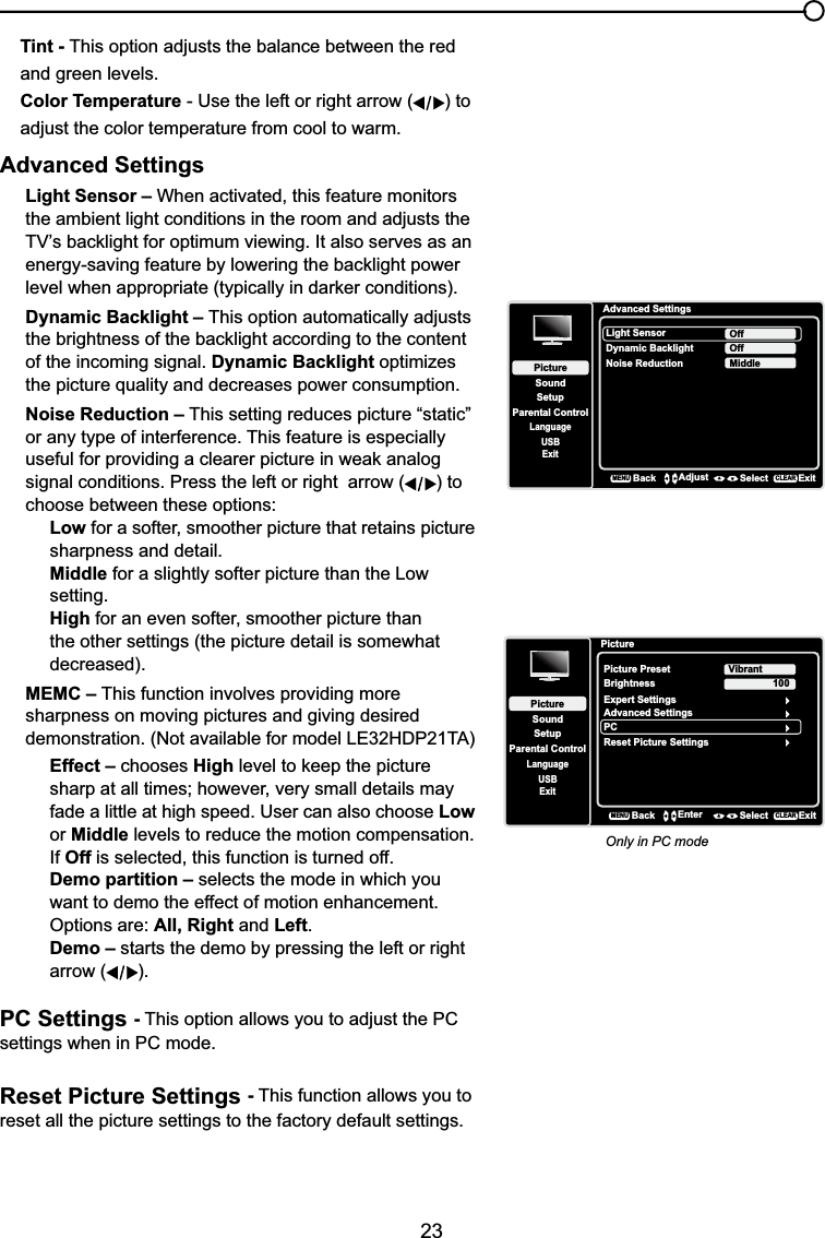 23Tint - This option adjusts the balance between the red and green levels.Color Temperature - Use the left or right arrow ( ) to adjust the color temperature from cool to warm. Advanced SettingsLight Sensor – When activated, this feature monitors the ambient light conditions in the room and adjusts the 79¶VEDFNOLJKWIRURSWLPXPYLHZLQJ,WDOVRVHUYHVDVDQHQHUJ\VDYLQJIHDWXUHE\ORZHULQJWKHEDFNOLJKWSRZHUOHYHOZKHQDSSURSULDWHW\SLFDOO\LQGDUNHUFRQGLWLRQVDynamic Backlight – This option automatically adjusts WKHEULJKWQHVVRIWKHEDFNOLJKWDFFRUGLQJWRWKHFRQWHQWof the incoming signal. Dynamic Backlight optimizes the picture quality and decreases power consumption.Noise Reduction – This setting reduces picture “static” or any type of interference. This feature is especially XVHIXOIRUSURYLGLQJDFOHDUHUSLFWXUHLQZHDNDQDORJsignal conditions. Press the left or right  arrow ( ) to choose between these options:Low for a softer, smoother picture that retains picture sharpness and detail.Middle for a slightly softer picture than the Low setting.High for an even softer, smoother picture than the other settings (the picture detail is somewhat decreased).MEMC – This function involves providing more sharpness on moving pictures and giving desiredGHPRQVWUDWLRQ1RWDYDLODEOHIRUPRGHO/(+&apos;37$Effect – chooses HighOHYHOWRNHHSWKHSLFWXUHVKDUSDWDOOWLPHVKRZHYHUYHU\VPDOOGHWDLOVPD\fade a little at high speed. User can also choose Low or Middle levels to reduce the motion compensation.If Off is selected, this function is turned off.Demo partition – selects the mode in which you want to demo the effect of motion enhancement. Options are: All, Right and Left.Demo – starts the demo by pressing the left or right arrow ( ).PC Settings -This option allows you to adjust the PC settings when in PC mode.Reset Picture Settings -This function allows you to reset all the picture settings to the factory default settings.Advanced SettingsSetupParental ControlLanguageSoundPictureLight SensorDynamic BacklightNoise ReductionOffUSBExitOffMiddleBackMENUAdjust Select ExitCLEARPictureSetupParental ControlLanguageSoundPicturePicture PresetBrightnessVibrantUSBExitAdvanced SettingsPC100Reset Picture SettingsBackMENUEnter Select ExitCLEARExpert SettingsOnly in PC mode