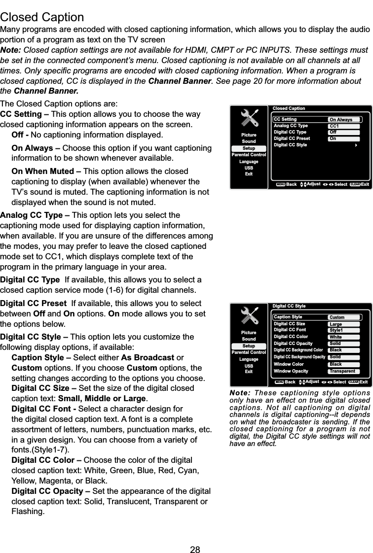 28Closed CaptionMany programs are encoded with closed captioning information, which allows you to display the audio SRUWLRQRIDSURJUDPDVWH[WRQWKH79VFUHHQNote: Closed caption settings are not available for HDMI, CMPT or PC INPUTS. These settings must EHVHWLQWKHFRQQHFWHGFRPSRQHQW¶VPHQX&amp;ORVHGFDSWLRQLQJLVQRWDYDLODEOHRQDOOFKDQQHOVDWDOOWLPHV2QO\VSHFL¿FSURJUDPVDUHHQFRGHGZLWKFORVHGFDSWLRQLQJLQIRUPDWLRQ:KHQDSURJUDPLVclosed captioned, CC is displayed in the Channel Banner. See page 20 for more information about the Channel Banner.The Closed Caption options are:CC Setting – This option allows you to choose the way closed captioning information appears on the screen.Off - No captioning information displayed.On Always – Choose this option if you want captioning information to be shown whenever available.On When Muted – This option allows the closed captioning to display (when available) whenever the 79¶VVRXQGLVPXWHG7KHFDSWLRQLQJLQIRUPDWLRQLVQRWdisplayed when the sound is not muted.Analog CC Type – This option lets you select the captioning mode used for displaying caption information, when available. If you are unsure of the differences among the modes, you may prefer to leave the closed captioned mode set to CC1, which displays complete text of the program in the primary language in your area.Digital CC Type  If available, this allows you to select a closed caption service mode (1-6) for digital channels.Digital CC Preset  If available, this allows you to select between Off and On options. On mode allows you to setthe options below.Digital CC Style – This option lets you customize the following display options, if available:Caption Style – Select either As Broadcast or Custom options. If you choose Custom options, the setting changes according to the options you choose.Digital CC Size – Set the size of the digital closed caption text: Small, Middle or Large.Digital CC Font - Select a character design for the digital closed caption text. A font is a complete DVVRUWPHQWRIOHWWHUVQXPEHUVSXQFWXDWLRQPDUNVHWFin a given design. You can choose from a variety of fonts.(Style1-7).Digital CC Color – Choose the color of the digital FORVHGFDSWLRQWH[W:KLWH*UHHQ%OXH5HG&amp;\DQ&lt;HOORZ0DJHQWDRU%ODFNDigital CC Opacity – Set the appearance of the digital closed caption text: Solid, Translucent, Transparent or Flashing.Closed CaptionSetupParental ControlLanguageSoundPictureCC SettingAnalog CC TypeUSBExitOn AlwaysDigital CC TypeDigital CC PresetDigital CC StyleOffOnBackMENUAdjust Select ExitCLEARDigital CC StyleSetupParental ControlLanguageSoundPictureCaption StyleDigital CC SizeUSBExitCustomDigital CC FontDigital CC OpacityStyle1SolidLargeDigital CC Background ColorBlackDigital CC Background OpacitySolidWindow Color BlackWindow Opacity TransparentDigital CC Color WhiteBackMENUAdjust Select ExitCLEARNote: These captioning style options only have an effect on true digital closed captions. Not all captioning on digital channels is digital captioning--it depends on what the broadcaster is sending. If the closed captioning for a program is not digital, the Digital CC style settings will not have an effect.