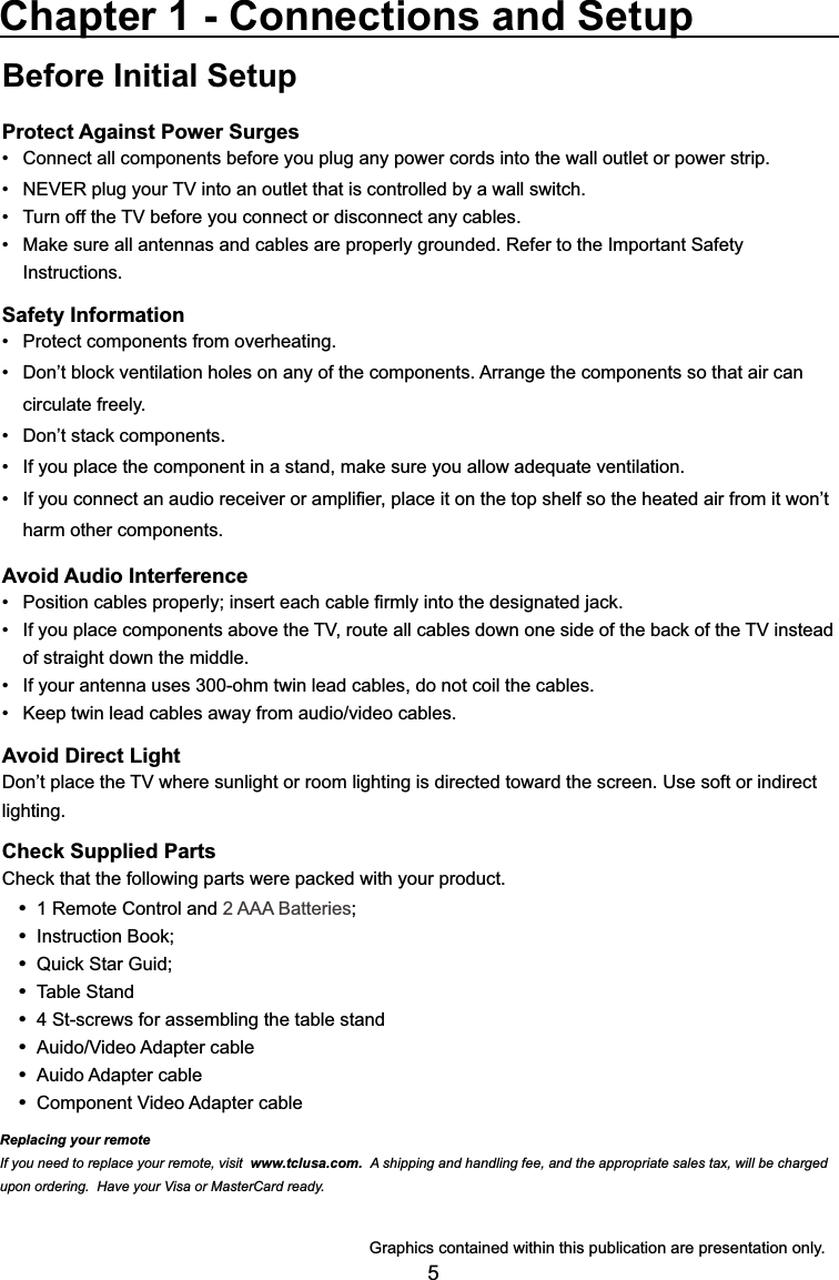 5Before Initial SetupProtect Against Power SurgesConnect all components before you plug any power cords into the wall outlet or power strip. 1(9(5SOXJ\RXU79LQWRDQRXWOHWWKDWLVFRQWUROOHGE\DZDOOVZLWFK 7XUQRIIWKH79EHIRUH\RXFRQQHFWRUGLVFRQQHFWDQ\FDEOHV 0DNHVXUHDOODQWHQQDVDQGFDEOHVDUHSURSHUO\JURXQGHG5HIHUWRWKH,PSRUWDQW6DIHW\ Instructions.Safety Information 3URWHFWFRPSRQHQWVIURPRYHUKHDWLQJ &apos;RQ¶WEORFNYHQWLODWLRQKROHVRQDQ\RIWKHFRPSRQHQWV$UUDQJHWKHFRPSRQHQWVVRWKDWDLUFDQ circulate freely. &apos;RQ¶WVWDFNFRPSRQHQWV ,I\RXSODFHWKHFRPSRQHQWLQDVWDQGPDNHVXUH\RXDOORZDGHTXDWHYHQWLODWLRQ ,I\RXFRQQHFWDQDXGLRUHFHLYHURUDPSOL¿HUSODFHLWRQWKHWRSVKHOIVRWKHKHDWHGDLUIURPLWZRQ¶Wharm other components.Avoid Audio Interference 3RVLWLRQFDEOHVSURSHUO\LQVHUWHDFKFDEOH¿UPO\LQWRWKHGHVLJQDWHGMDFN ,I\RXSODFHFRPSRQHQWVDERYHWKH79URXWHDOOFDEOHVGRZQRQHVLGHRIWKHEDFNRIWKH79LQVWHDGof straight down the middle. ,I\RXUDQWHQQDXVHVRKPWZLQOHDGFDEOHVGRQRWFRLOWKHFDEOHV .HHSWZLQOHDGFDEOHVDZD\IURPDXGLRYLGHRFDEOHVAvoid Direct Light&apos;RQ¶WSODFHWKH79ZKHUHVXQOLJKWRUURRPOLJKWLQJLVGLUHFWHGWRZDUGWKHVFUHHQ8VHVRIWRULQGLUHFWlighting.Check Supplied Parts&amp;KHFNWKDWWKHIROORZLQJSDUWVZHUHSDFNHGZLWK\RXUSURGXFW 1 Remote Control and 2 AAA Batteries ,QVWUXFWLRQ%RRN 4XLFN6WDU*XLG Table Stand 4 St-screws for assembling the table stand $XLGR9LGHR$GDSWHUFDEOH Auido Adapter cable &amp;RPSRQHQW9LGHR$GDSWHUFDEOHChapter 1 - Connections and Setup*UDSKLFVFRQWDLQHGZLWKLQWKLVSXEOLFDWLRQDUHSUHVHQWDWLRQRQO\Replacing your remoteIf you need to replace your remote, visit www.tclusa.com.  A shipping and handling fee, and the appropriate sales tax, will be charged upon ordering.  Have your Visa or MasterCard ready.