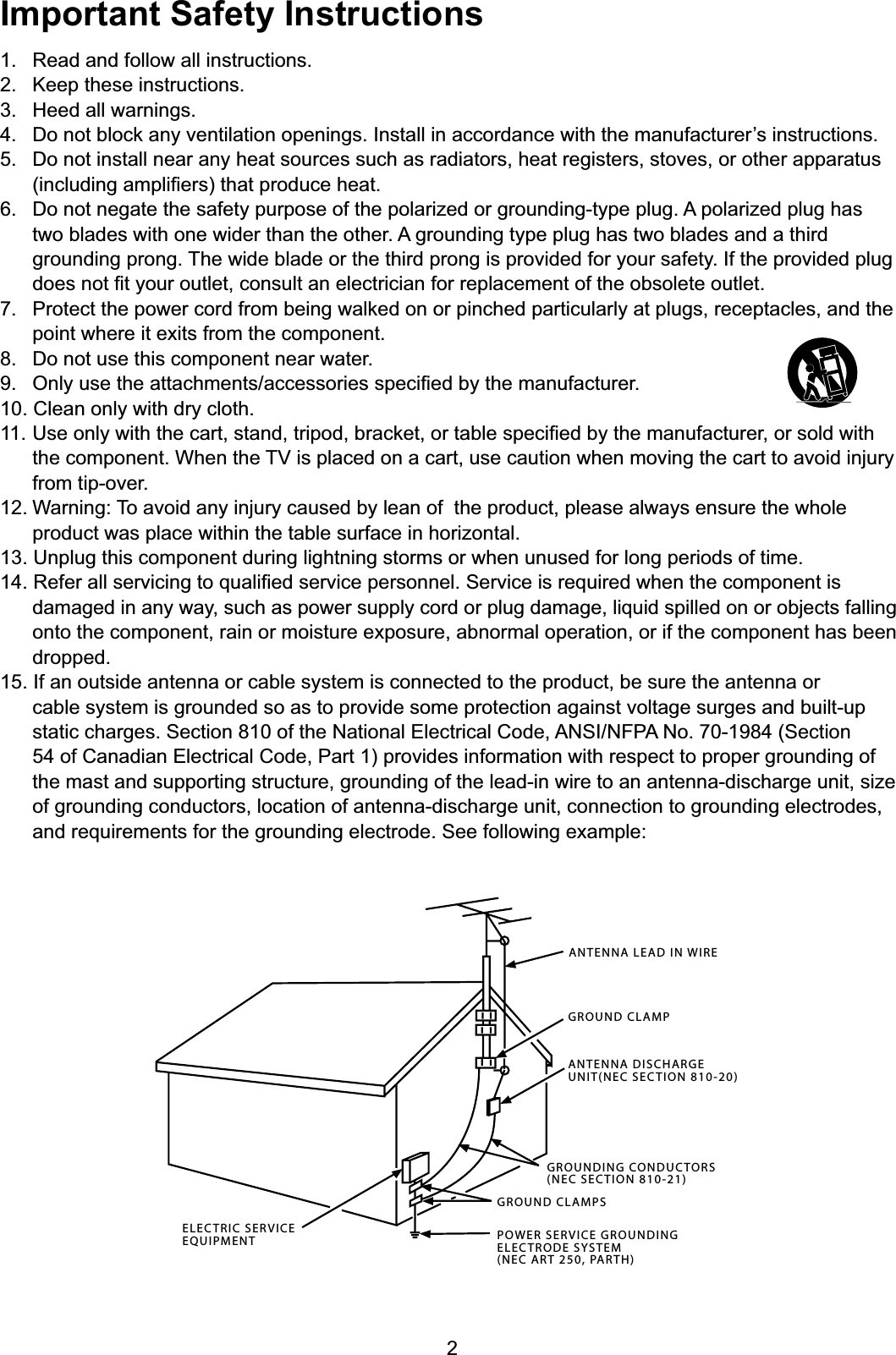 2ANTENNA LEAD IN WIREGROUND CLAMPGROUNDING CONDUCTORS(NEC SECTION 810-21)GROUND CLAMPSPOWER SERVICE GROUNDINGELECTRODE SYSTEM(NEC ART 250, PARTH)ELECTRIC SERVICEEQUIPMENTANTENNA DISCHARGE UNIT(NEC SECTION 810-20)Important Safety Instructions1. Read and follow all instructions.2. Keep these instructions.3. Heed all warnings. &apos;RQRWEORFNDQ\YHQWLODWLRQRSHQLQJV,QVWDOOLQDFFRUGDQFHZLWKWKHPDQXIDFWXUHU¶VLQVWUXFWLRQV5. Do not install near any heat sources such as radiators, heat registers, stoves, or other apparatus  LQFOXGLQJDPSOL¿HUVWKDWSURGXFHKHDW6. Do not negate the safety purpose of the polarized or grounding-type plug. A polarized plug has two blades with one wider than the other. A grounding type plug has two blades and a third grounding prong. The wide blade or the third prong is provided for your safety. If the provided plug  GRHVQRW¿W\RXURXWOHWFRQVXOWDQHOHFWULFLDQIRUUHSODFHPHQWRIWKHREVROHWHRXWOHW 3URWHFWWKHSRZHUFRUGIURPEHLQJZDONHGRQRUSLQFKHGSDUWLFXODUO\DWSOXJVUHFHSWDFOHVDQGWKHpoint where it exits from the component.8. Do not use this component near water. 2QO\XVHWKHDWWDFKPHQWVDFFHVVRULHVVSHFL¿HGE\WKHPDQXIDFWXUHU10. Clean only with dry cloth.8VHRQO\ZLWKWKHFDUWVWDQGWULSRGEUDFNHWRUWDEOHVSHFL¿HGE\WKHPDQXIDFWXUHURUVROGZLWK WKHFRPSRQHQW:KHQWKH79LVSODFHGRQDFDUWXVHFDXWLRQZKHQPRYLQJWKHFDUWWRDYRLGLQMXU\from tip-over.12. Warning: To avoid any injury caused by lean of  the product, please always ensure the whole product was place within the table surface in horizontal.13. Unplug this component during lightning storms or when unused for long periods of time.5HIHUDOOVHUYLFLQJWRTXDOL¿HGVHUYLFHSHUVRQQHO6HUYLFHLVUHTXLUHGZKHQWKHFRPSRQHQWLVdamaged in any way, such as power supply cord or plug damage, liquid spilled on or objects falling onto the component, rain or moisture exposure, abnormal operation, or if the component has been dropped.15. If an outside antenna or cable system is connected to the product, be sure the antenna or cable system is grounded so as to provide some protection against voltage surges and built-up static charges. Section 810 of the National Electrical Code, ANSI/NFPA No. 70-1984 (Section 54 of Canadian Electrical Code, Part 1) provides information with respect to proper grounding of the mast and supporting structure, grounding of the lead-in wire to an antenna-discharge unit, size of grounding conductors, location of antenna-discharge unit, connection to grounding electrodes, and requirements for the grounding electrode. See following example: