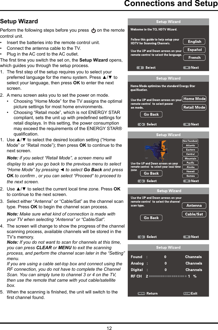 12Connections and SetupSetup WizardPerform the following steps before you press   on the remote control unit.•  Insert the batteries into the remote control unit. •  Connect the antenna cable to the TV. •  Plug in the AC cord to the AC outlet.The rst time you switch the set on, the Setup Wizard opens, which guides you through the setup process. 1.  The rst step of the setup requires you to select your preferred language for the menu system. Press ▲/▼ to select your language, then press OK to enter the next screen.2.  A menu screen asks you to set the power on mode.•  Choosing “Home Mode” for the TV assigns the optimal picture settings for most home environments. •  Choosing “Retail mode”, which is not ENERGY STAR compliant, sets the unit up with predened settings for retail displays. In this setting, the power consumption may exceed the requirements of the ENERGY STAR® qualication.1.  Use ▲/▼ to select the desired location setting (“Home Mode” or “Retail mode”); then press OK to continue to the next screen.Note: if you select “Retail Mode”, a screen menu will display to ask you go back to the previous menu to select “Home Mode” by pressing ◄ to select Go Back and press OK to conrm , or you can select “Proceed“ to proceed to the next screen.2.  Use ▲/▼ to select the current local time zone. Press OK to continue to the next screen.3.  Select either “Antenna” or “Cable/Sat” as the channel scan type. Press OK to begin the channel scan process. Note: Make sure what kind of connection is made with your TV when selecting “Antenna” or “Cable/Sat”. 4.  The screen will change to show the progress of the channel scanning process, available channels will be stored in the TV’s memory.Note: If you do not want to scan for channels at this time, you can press CLEAR or MENU to exit the scanning process, and perform the channel scan later in the “Setting” menu.If you are using a cable set-top box and connect using the RF connection, you do not have to complete the Channel Scan. You can simply tune to channel 3 or 4 on the TV, then use the remote that came with yout cable/satellite box.5.  When the scanning is nished, the unit will switch to the rst channel found.