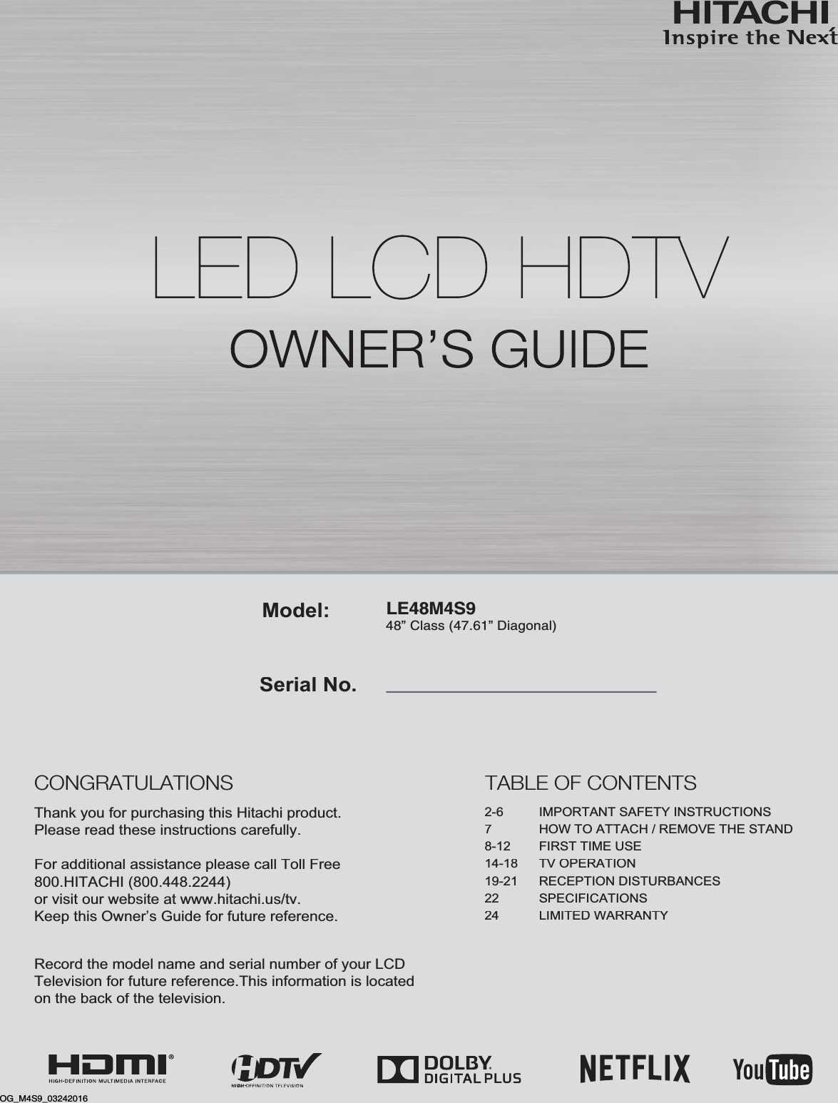 LE48M4S948” Class (47.61” Diagonal)Serial No.Model:Thank you for purchasing this Hitachi product.Please read these instructions carefully.For additional assistance please call Toll Free800.HITACHI (800.448.2244)or visit our website at www.hitachi.us/tv.Keep this Owner’s Guide for future reference. Record the model name and serial number of your LCDTelevision for future reference.This information is locatedon the back of the television.TABLE OF CONTENTS2-6  IMPORTANT SAFETY INSTRUCTIONS7HOW TO ATTACH / REMOVE THE STAND8-12  FIRST TIME USE14-18  TV OPERATION19-21  RECEPTION DISTURBANCES22  SPECIFICATIONS24LIMITED WARRANTYCONGRATULATIONSOG_M4S9_03242016
