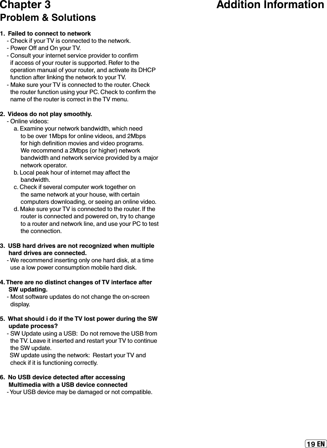 ENChapter 3                                                        Addition InformationProblem &amp; Solutions1.  Failed to connect to networkƖ¾»¹Á¿¼ÏÅËÈ¿É¹ÅÄÄ»¹Ê»ºÊÅÊ¾»Ä»ÊÍÅÈÁƔƖÅÍ»ÈŮ·ÄºÄÏÅËÈƔƖÅÄÉËÂÊÏÅËÈ¿ÄÊ»ÈÄ»ÊÉ»ÈÌ¿¹»ÆÈÅÌ¿º»ÈÊÅ¹ÅÄŰÈÃ¿¼·¹¹»ÉÉÅ¼ÏÅËÈÈÅËÊ»È¿ÉÉËÆÆÅÈÊ»ºƔ»¼»ÈÊÅÊ¾»ÅÆ»È·Ê¿ÅÄÃ·ÄË·ÂÅ¼ÏÅËÈÈÅËÊ»ÈƑ·Äº·¹Ê¿Ì·Ê»¿ÊÉ¼ËÄ¹Ê¿ÅÄ·¼Ê»ÈÂ¿ÄÁ¿Ä½Ê¾»Ä»ÊÍÅÈÁÊÅÏÅËÈƔƖ·Á»ÉËÈ»ÏÅËÈ¿É¹ÅÄÄ»¹Ê»ºÊÅÊ¾»ÈÅËÊ»ÈƔ¾»¹ÁÊ¾»ÈÅËÊ»È¼ËÄ¹Ê¿ÅÄËÉ¿Ä½ÏÅËÈƔ¾»¹ÁÊÅ¹ÅÄŰÈÃÊ¾»Ä·Ã»Å¼Ê¾»ÈÅËÊ»È¿É¹ÅÈÈ»¹Ê¿ÄÊ¾»Ã»ÄËƔ2.  Videos do not play smoothly.ƖÄÂ¿Ä»Ì¿º»ÅÉƓ·ƔÎ·Ã¿Ä»ÏÅËÈÄ»ÊÍÅÈÁ¸·ÄºÍ¿ºÊ¾ƑÍ¾¿¹¾Ä»»ºÊÅ¸»ÅÌ»Èʸ¸ÆÉ¼ÅÈÅÄÂ¿Ä»Ì¿º»ÅÉƑ·Äºʹ¸ÆÉ¼ÅÈ¾¿½¾º»ŰÄ¿Ê¿ÅÄÃÅÌ¿»É·ÄºÌ¿º»ÅÆÈÅ½È·ÃÉƔ»È»¹ÅÃÃ»Äº·ʹ¸ÆÉƺÅÈ¾¿½¾»ÈƻÄ»ÊÍÅÈÁ¸·ÄºÍ¿ºÊ¾·ÄºÄ»ÊÍÅÈÁÉ»ÈÌ¿¹»ÆÈÅÌ¿º»º¸Ï·Ã·ÀÅÈÄ»ÊÍÅÈÁÅÆ»È·ÊÅÈƔ¸ƔÅ¹·ÂÆ»·Á¾ÅËÈÅ¼¿ÄÊ»ÈÄ»ÊÃ·Ï·Ů»¹ÊÊ¾»¸·ÄºÍ¿ºÊ¾Ɣ¹Ɣ¾»¹Á¿¼É»Ì»È·Â¹ÅÃÆËÊ»ÈÍÅÈÁÊÅ½»Ê¾»ÈÅÄÊ¾»É·Ã»Ä»ÊÍÅÈÁ·ÊÏÅËÈ¾ÅËÉ»ƑÍ¿Ê¾¹»ÈÊ·¿Ä¹ÅÃÆËÊ»ÈÉºÅÍÄÂÅ·º¿Ä½ƑÅÈÉ»»¿Ä½·ÄÅÄÂ¿Ä»Ì¿º»ÅƔºƔ·Á»ÉËÈ»ÏÅËÈ¿É¹ÅÄÄ»¹Ê»ºÊÅÊ¾»ÈÅËÊ»ÈƔ¼Ê¾»ÈÅËÊ»È¿É¹ÅÄÄ»¹Ê»º·ÄºÆÅÍ»È»ºÅÄƑÊÈÏÊÅ¹¾·Ä½»ÊÅ·ÈÅËÊ»È·ÄºÄ»ÊÍÅÈÁÂ¿Ä»Ƒ·ÄºËÉ»ÏÅËÈÊÅÊ»ÉÊÊ¾»¹ÅÄÄ»¹Ê¿ÅÄƔ3.  USB hard drives are not recognized when multiple hard drives are connected.Ɩ»È»¹ÅÃÃ»Äº¿ÄÉ»ÈÊ¿Ä½ÅÄÂÏÅÄ»¾·Èºº¿ÉÁƑ·Ê·Ê¿Ã»ËÉ»·ÂÅÍÆÅÍ»È¹ÅÄÉËÃÆÊ¿ÅÄÃÅ¸¿Â»¾·Èºº¿ÉÁƔ4. There are no distinct changes of TV interface after SW updating.ƖÅÉÊÉÅ¼ÊÍ·È»ËÆº·Ê»ÉºÅÄÅÊ¹¾·Ä½»Ê¾»ÅÄƖÉ¹È»»Äº¿ÉÆÂ·ÏƔ5.  What should i do if the TV lost power during the SW update process?ƖÆº·Ê»ËÉ¿Ä½·ƓÅÄÅÊÈ»ÃÅÌ»Ê¾»¼ÈÅÃÊ¾»Ɣ»·Ì»¿Ê¿ÄÉ»ÈÊ»º·ÄºÈ»ÉÊ·ÈÊÏÅËÈÊÅ¹ÅÄÊ¿ÄË»Ê¾»ËÆº·Ê»ƔËÆº·Ê»ËÉ¿Ä½Ê¾»Ä»ÊÍÅÈÁƓ»ÉÊ·ÈÊÏÅËÈ·Äº¹¾»¹Á¿¼¿Ê¿É¼ËÄ¹Ê¿ÅÄ¿Ä½¹ÅÈÈ»¹ÊÂÏƔ6.  No USB device detected after accessing Multimedia with a USB device connectedƖÅËÈº»Ì¿¹»Ã·Ï¸»º·Ã·½»ºÅÈÄÅÊ¹ÅÃÆ·Ê¿¸Â»Ɣ