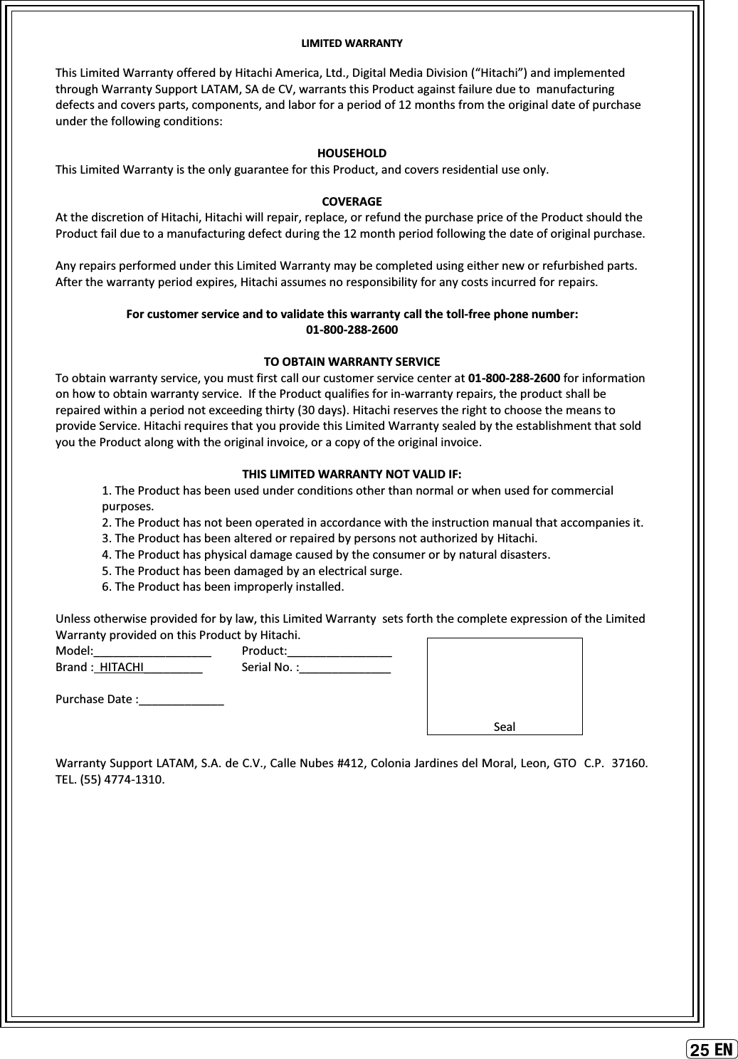 ENLIMITED WARRANTYThis Limited Warranty offered by Hitachi America, Ltd., Digital Media Division (“Hitachi”) and implementedthrough Warranty Support LATAM, SA de CV, warrants this Product against failure due to  manufacturing defects and covers parts, components, and labor for a period of 12 months from the original date of purchase under the following conditions:HOUSEHOLDThis Limited Warranty is the only guarantee for this Product, and covers residential use only.COVERAGEAt the discretion of Hitachi, Hitachi will repair, replace, or refund the purchase price of the Product should the Product fail due to a manufacturing defect during the 12 month period following the date of original purchase.Any repairs performed under this Limited Warranty may be completed using either new or refurbished parts. After the warranty period expires, Hitachi assumes no responsibility for any costs incurred for repairs.For customer service and to validate this warranty call the toll-free phone number:01-800-288-2600TO OBTAIN WARRANTY SERVICETo obtain warranty service, you must first call our customer service center at 01-800-288-2600 for information on how to obtain warranty service. If the Product qualifies for in-warranty repairs, the product shall be repaired within a period not exceeding thirty (30 days). Hitachi reserves the right to choose the means to provide Service. Hitachi requires that you provide this Limited Warranty sealed by the establishment that sold you the Product along with the original invoice, or a copy of the original invoice.THIS LIMITED WARRANTY NOT VALID IF:1. The Product has been used under conditions other than normal or when used for commercial purposes. 2. The Product has not been operated in accordance with the instruction manual that accompanies it.3. The Product has been altered or repaired by persons not authorized by Hitachi. 4. The Product has physical damage caused by the consumer or by natural disasters.5. The Product has been damaged by an electrical surge.6. The Product has been improperly installed.Unless otherwise provided for by law, this Limited Warranty  sets forth the complete expression of the Limited Warranty provided on this Product by Hitachi. Model:__________________ Product:________________ Brand : HITACHI_________ Serial No. :______________Purchase Date :_____________ Warranty Support LATAM, S.A. de C.V., Calle Nubes #412, Colonia Jardines del Moral, Leon, GTO  C.P.  37160.   TEL. (55) 4774-1310.Seal