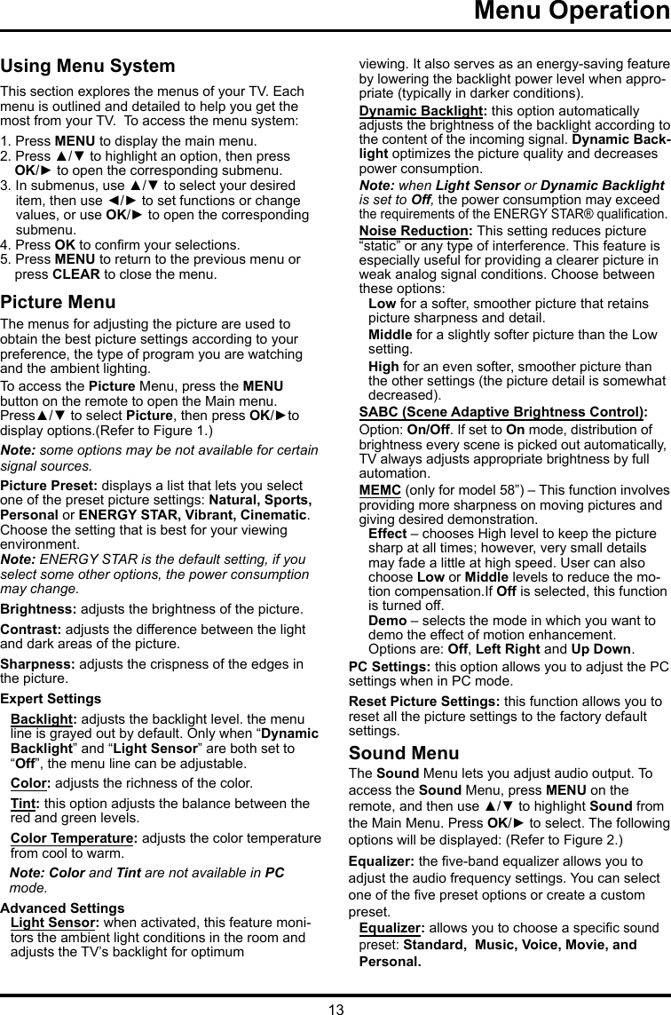 13Menu Operation   Using Menu SystemThis section explores the menus of your TV. Each menu is outlined and detailed to help you get the most from your TV.  To access the menu system: 1. Press MENU to display the main menu.2. Press ▲/▼ to highlight an option, then press OK/► to open the corresponding submenu.3. In submenus, use ▲/▼ to select your desired item, then use ◄/► to set functions or change values, or use OK/► to open the corresponding submenu. 4. Press OK to conrm your selections.5. Press MENU to return to the previous menu or press CLEAR to close the menu.     Picture MenuThe menus for adjusting the picture are used toobtain the best picture settings according to your preference, the type of program you are watching and the ambient lighting.To access the Picture Menu, press the MENU button on the remote to open the Main menu. Press▲/▼ to select Picture, then press OK/►to display options.(Refer to Figure 1.)Note: some options may be not available for certain signal sources.Picture Preset: displays a list that lets you select one of the preset picture settings: Natural, Sports, Personal or ENERGY STAR, Vibrant, Cinematic. Choose the setting that is best for your viewing environment.Note: ENERGY STAR is the default setting, if you select some other options, the power consumption may change.Brightness: adjusts the brightness of the picture. Contrast: adjusts the difference between the light and dark areas of the picture.Sharpness: adjusts the crispness of the edges in the picture.Expert SettingsBacklight: adjusts the backlight level. the menu line is grayed out by default. Only when “Dynamic Backlight” and “Light Sensor” are both set to “Off”, the menu line can be adjustable.Color: adjusts the richness of the color.Tint: this option adjusts the balance between the red and green levels. Color Temperature: adjusts the color temperature from cool to warm.  Note: Color and Tint are not available in PC mode.Advanced SettingsLight Sensor: when activated, this feature moni-tors the ambient light conditions in the room and adjusts the TV’s backlight for optimum viewing. It also serves as an energy-saving feature by lowering the backlight power level when appro-priate (typically in darker conditions).Dynamic Backlight: this option automatically adjusts the brightness of the backlight according to the content of the incoming signal. Dynamic Back-light optimizes the picture quality and decreases power consumption.Note: when Light Sensor or Dynamic Backlight is set to Off, the power consumption may exceed the requirements of the ENERGY STAR® qualication.Noise Reduction: This setting reduces picture “static” or any type of interference. This feature is especially useful for providing a clearer picture in weak analog signal conditions. Choose between these options:Low for a softer, smoother picture that retains picture sharpness and detail.Middle for a slightly softer picture than the Low setting.High for an even softer, smoother picture than the other settings (the picture detail is somewhat decreased).SABC (Scene Adaptive Brightness Control): Option: On/Off. If set to On mode, distribution of brightness every scene is picked out automatically, TV always adjusts appropriate brightness by full automation.MEMC (only for model 58”) – This function involves providing more sharpness on moving pictures and giving desired demonstration. Effect – chooses High level to keep the picture sharp at all times; however, very small details may fade a little at high speed. User can also choose Low or Middle levels to reduce the mo-tion compensation.If Off is selected, this function is turned off.Demo – selects the mode in which you want to demo the effect of motion enhancement. Options are: Off, Left Right and Up Down.PC Settings: this option allows you to adjust the PC settings when in PC mode.Reset Picture Settings: this function allows you to reset all the picture settings to the factory default settings.Sound MenuThe Sound Menu lets you adjust audio output. To access the Sound Menu, press MENU on the remote, and then use ▲/▼ to highlight Sound from the Main Menu. Press OK/► to select. The following options will be displayed: (Refer to Figure 2.)Equalizer: the ve-band equalizer allows you to adjust the audio frequency settings. You can select one of the ve preset options or create a custom preset.Equalizer: allows you to choose a specic sound  preset: Standard,  Music, Voice, Movie, andPersonal.