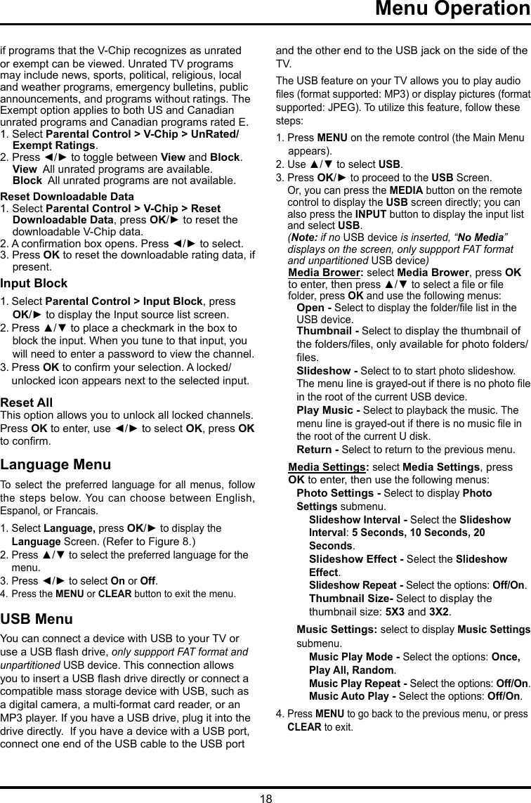 18 Menu Operation     if programs that the V-Chip recognizes as unrated or exempt can be viewed. Unrated TV programs may include news, sports, political, religious, local and weather programs, emergency bulletins, public announcements, and programs without ratings. The Exempt option applies to both US and Canadian unrated programs and Canadian programs rated E.1. Select Parental Control &gt; V-Chip &gt; UnRated/Exempt Ratings.2. Press ◄/► to toggle between View and Block.View  All unrated programs are available.Block  All unrated programs are not available.Reset Downloadable Data1. Select Parental Control &gt; V-Chip &gt; Reset Downloadable Data, press OK/► to reset the downloadable V-Chip data.2. A conrmation box opens. Press ◄/► to select.  3. Press OK to reset the downloadable rating data, if present.Input Block 1. Select Parental Control &gt; Input Block, press  OK/► to display the Input source list screen.2. Press ▲/▼ to place a checkmark in the box to block the input. When you tune to that input, you will need to enter a password to view the channel.3. Press OK to conrm your selection. A locked/   unlocked icon appears next to the selected input.Reset AllThis option allows you to unlock all locked channels. Press OK to enter, use ◄/► to select OK, press OK to conrm.Language MenuTo  select  the  preferred  language  for  all  menus,  follow the steps  below. You can  choose between  English, Espanol, or Francais.1. Select Language, press OK/► to display the   Language Screen. (Refer to Figure 8.)2. Press ▲/▼ to select the preferred language for the    menu.3. Press ◄/► to select On or Off.4. Press the MENU or CLEAR button to exit the menu.USB MenuYou can connect a device with USB to your TV or use a USB ash drive, only suppport FAT format and unpartitioned USB device. This connection allows you to insert a USB ash drive directly or connect a compatible mass storage device with USB, such as a digital camera, a multi-format card reader, or an MP3 player. If you have a USB drive, plug it into the drive directly.  If you have a device with a USB port, connect one end of the USB cable to the USB port and the other end to the USB jack on the side of the TV. The USB feature on your TV allows you to play audio les (format supported: MP3) or display pictures (format supported: JPEG). To utilize this feature, follow these steps:1. Press MENU on the remote control (the Main Menu appears).2. Use ▲/▼ to select USB.3. Press OK/► to proceed to the USB Screen.   Or, you can press the MEDIA button on the remote    control to display the USB screen directly; you can    also press the INPUT button to display the input list    and select USB.  (Note: if no USB device is inserted, “No Media”    displays on the screen, only suppport FAT format    and   unpartitioned  USB device)Media Brower: select Media Brower, press OK to enter, then press ▲/▼ to select a le or le folder, press OK and use the following menus:Open - Select to display the folder/le list in the USB device.        Thumbnail - Select to display the thumbnail of the folders/les, only available for photo folders/les.Slideshow - Select to to start photo slideshow. The menu line is grayed-out if there is no photo le in the root of the current USB device.Play Music - Select to playback the music. The menu line is grayed-out if there is no music le in the root of the current U disk. Return - Select to return to the previous menu.Media Settings: select Media Settings, press OK to enter, then use the following menus:Photo Settings - Select to display Photo Settings submenu. Slideshow Interval - Select the Slideshow Interval: 5 Seconds, 10 Seconds, 20 Seconds.Slideshow Effect - Select the Slideshow Effect.Slideshow Repeat - Select the options: Off/On.Thumbnail Size- Select to display the thumbnail size: 5X3 and 3X2.Music Settings: select to display Music Settings submenu.Music Play Mode - Select the options: Once, Play All, Random.Music Play Repeat - Select the options: Off/On.Music Auto Play - Select the options: Off/On.4. Press MENU to go back to the previous menu, or press   CLEAR to exit.