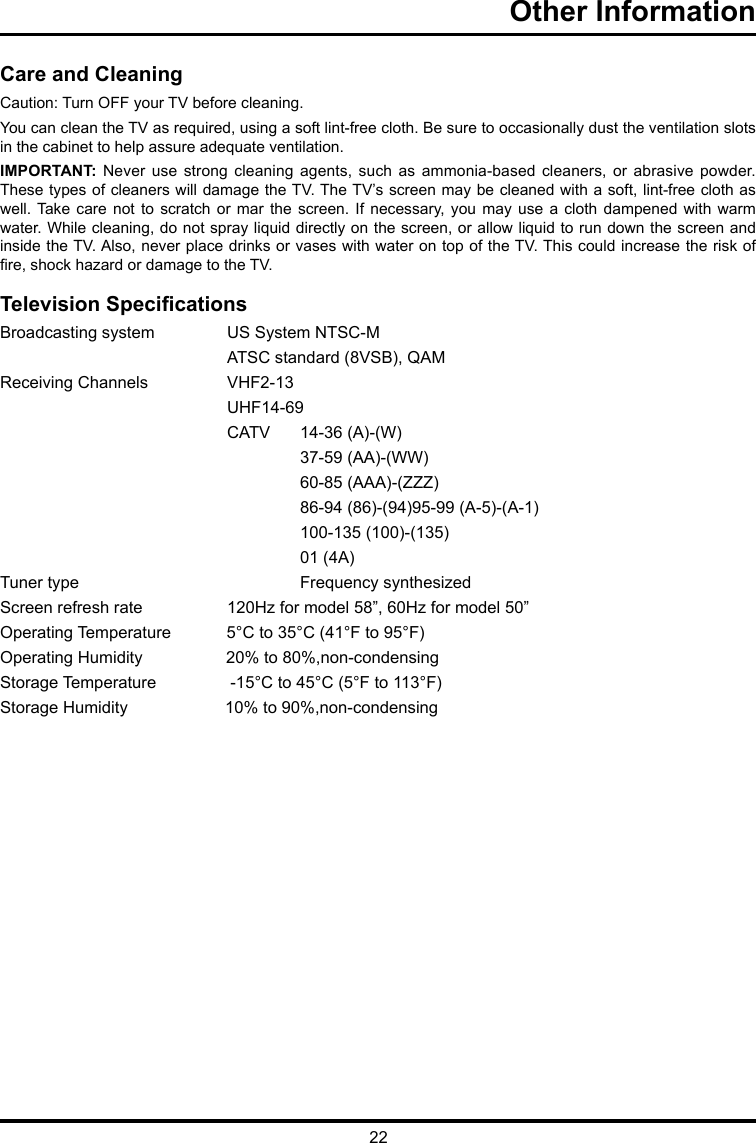 22Other Information      Care and CleaningCaution: Turn OFF your TV before cleaning.You can clean the TV as required, using a soft lint-free cloth. Be sure to occasionally dust the ventilation slots in the cabinet to help assure adequate ventilation.IMPORTANT:  Never  use  strong  cleaning  agents,  such  as  ammonia-based  cleaners,  or  abrasive  powder. These types of cleaners will damage the TV. The TV’s screen may be cleaned with a soft, lint-free cloth as well. Take  care  not  to  scratch  or  mar the screen.  If  necessary,  you  may  use a cloth  dampened  with  warm water. While cleaning, do not spray liquid directly on the screen, or allow liquid to run down the screen and inside the TV. Also, never place drinks or vases with water on top of the TV. This could increase the risk of re, shock hazard or damage to the TV.Television SpecicationsBroadcasting system   US System NTSC-M  ATSC standard (8VSB), QAMReceiving Channels   VHF2-13  UHF14-69  CATV   14-36 (A)-(W)    37-59 (AA)-(WW)    60-85 (AAA)-(ZZZ)    86-94 (86)-(94)95-99 (A-5)-(A-1)    100-135 (100)-(135)    01 (4A)Tuner type     Frequency synthesizedScreen refresh rate  120Hz for model 58”, 60Hz for model 50”Operating Temperature            5°C to 35°C (41°F to 95°F)Operating Humidity                  20% to 80%,non-condensingStorage Temperature                -15°C to 45°C (5°F to 113°F)Storage Humidity                     10% to 90%,non-condensing