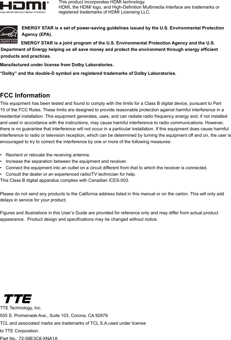 TTE Technology, Inc.555 S. Promenade Ave., Suite 103, Corona, CA 92879 TCL and associated marks are trademarks of TCL S.A.used under license to TTE Corporation.Part No.: 72-58E3C8-XNA1AENERGY STAR is a set of power-saving guidelines issued by the U.S. Environmental Protection Agency (EPA).  ENERGY STAR is a joint program of the U.S. Environmental Protection Agency and the U.S. Department of Energy helping us all save money and protect the environment through energy efcient products and practices.Manufactured under license from Dolby Laboratories.“Dolby” and the double-D symbol are registered trademarks of Dolby Laboratories.FCC InformationThis equipment has been tested and found to comply with the limits for a Class B digital device, pursuant to Part 15 of the FCC Rules. These limits are designed to provide reasonable protection against harmful interference in a residential installation. This equipment generates, uses, and can radiate radio frequency energy and, if not installed and used in accordance with the instructions, may cause harmful interference to radio communications. However, there is no guarantee that interference will not occur in a particular installation. If this equipment does cause harmful interference to radio or television reception, which can be determined by turning the equipment off and on, the user is encouraged to try to correct the interference by one or more of the following measures:•  Reorient or relocate the receiving antenna.•  Increase the separation between the equipment and receiver.•  Connect the equipment into an outlet on a circuit different from that to which the receiver is connected.•  Consult the dealer or an experienced radio/TV technician for help.This Class B digital apparatus complies with Canadian ICES-003.Please do not send any products to the California address listed in this manual or on the carton. This will only add delays in service for your product.Figures and illustrations in this User’s Guide are provided for reference only and may differ from actual product appearance.  Product design and specications may be changed without notice.This product incorporates HDMI technology.HDMI, the HDMI logo, and High-Denition Multimedia Interface are trademarks or registered trademarks of HDMI Licensing LLC.