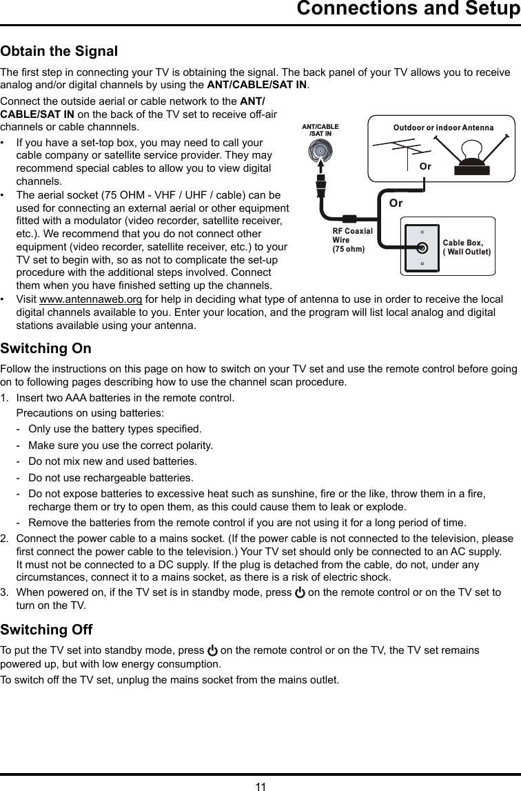 11ANT/CABLE/SAT INOutdoor or indoor Antenna Cable Box,( Wall Outlet)RF Coaxial Wire (75 ohm)OrOrConnections and SetupObtain the SignalThe rst step in connecting your TV is obtaining the signal. The back panel of your TV allows you to receive analog and/or digital channels by using the ANT/CABLE/SAT IN.Connect the outside aerial or cable network to the ANT/CABLE/SAT IN on the back of the TV set to receive off-air channels or cable channnels.•  If you have a set-top box, you may need to call your cable company or satellite service provider. They may recommend special cables to allow you to view digital channels.•  The aerial socket (75 OHM - VHF / UHF / cable) can be used for connecting an external aerial or other equipment tted with a modulator (video recorder, satellite receiver, etc.). We recommend that you do not connect other equipment (video recorder, satellite receiver, etc.) to your TV set to begin with, so as not to complicate the set-up procedure with the additional steps involved. Connect them when you have nished setting up the channels.•  Visit www.antennaweb.org for help in deciding what type of antenna to use in order to receive the local digital channels available to you. Enter your location, and the program will list local analog and digital stations available using your antenna.Switching OnFollow the instructions on this page on how to switch on your TV set and use the remote control before going on to following pages describing how to use the channel scan procedure.1.  Insert two AAA batteries in the remote control.Precautions on using batteries: - Only use the battery types specied. - Make sure you use the correct polarity. - Do not mix new and used batteries. - Do not use rechargeable batteries. - Do not expose batteries to excessive heat such as sunshine, re or the like, throw them in a re, recharge them or try to open them, as this could cause them to leak or explode. - Remove the batteries from the remote control if you are not using it for a long period of time.2.  Connect the power cable to a mains socket. (If the power cable is not connected to the television, please rst connect the power cable to the television.) Your TV set should only be connected to an AC supply. It must not be connected to a DC supply. If the plug is detached from the cable, do not, under any circumstances, connect it to a mains socket, as there is a risk of electric shock. 3.  When powered on, if the TV set is in standby mode, press   on the remote control or on the TV set to turn on the TV.Switching OffTo put the TV set into standby mode, press   on the remote control or on the TV, the TV set remains powered up, but with low energy consumption.To switch off the TV set, unplug the mains socket from the mains outlet.