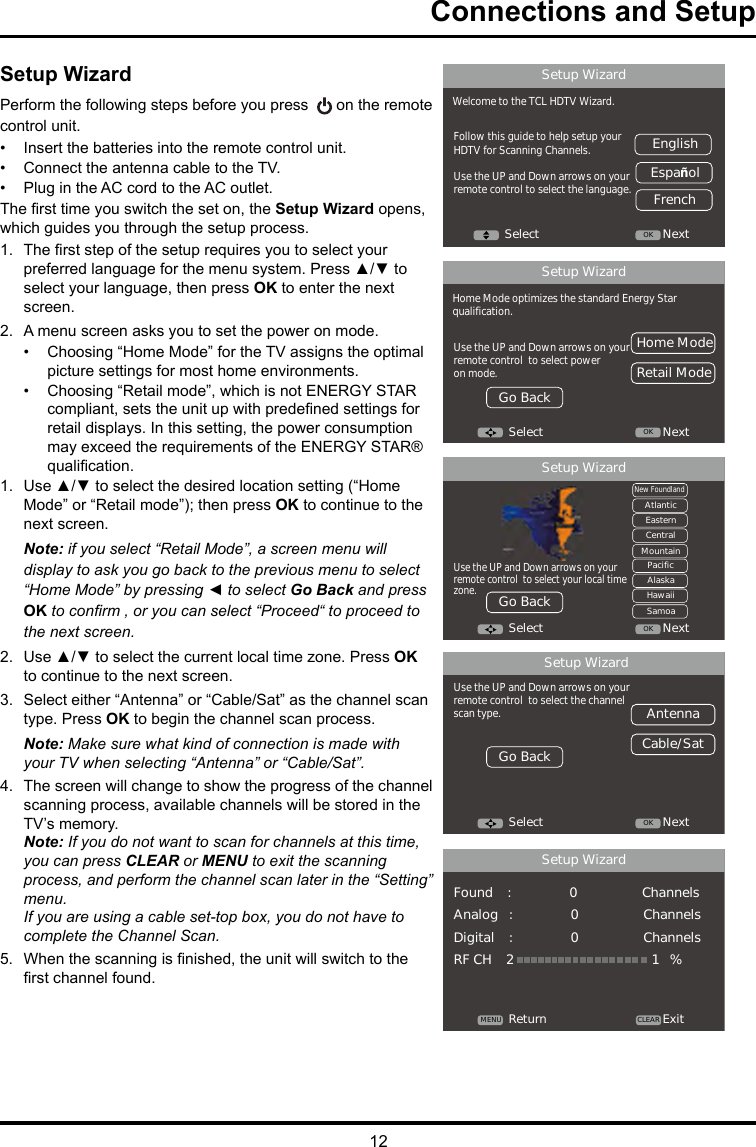 12Connections and SetupSetup WizardPerform the following steps before you press   on the remote control unit.•  Insert the batteries into the remote control unit. •  Connect the antenna cable to the TV. •  Plug in the AC cord to the AC outlet.The rst time you switch the set on, the Setup Wizard opens, which guides you through the setup process. 1.  The rst step of the setup requires you to select your preferred language for the menu system. Press ▲/▼ to select your language, then press OK to enter the next screen.2.  A menu screen asks you to set the power on mode.•  Choosing “Home Mode” for the TV assigns the optimal picture settings for most home environments. •  Choosing “Retail mode”, which is not ENERGY STAR compliant, sets the unit up with predened settings for retail displays. In this setting, the power consumption may exceed the requirements of the ENERGY STAR® qualication.1.  Use ▲/▼ to select the desired location setting (“Home Mode” or “Retail mode”); then press OK to continue to the next screen.Note: if you select “Retail Mode”, a screen menu will display to ask you go back to the previous menu to select “Home Mode” by pressing ◄ to select Go Back and press OK to conrm , or you can select “Proceed“ to proceed to the next screen.2.  Use ▲/▼ to select the current local time zone. Press OK to continue to the next screen.3.  Select either “Antenna” or “Cable/Sat” as the channel scan type. Press OK to begin the channel scan process. Note: Make sure what kind of connection is made with your TV when selecting “Antenna” or “Cable/Sat”. 4.  The screen will change to show the progress of the channel scanning process, available channels will be stored in the TV’s memory.Note: If you do not want to scan for channels at this time, you can press CLEAR or MENU to exit the scanning process, and perform the channel scan later in the “Setting” menu.If you are using a cable set-top box, you do not have to complete the Channel Scan.5.  When the scanning is nished, the unit will switch to the rst channel found.Ｓｅｔｕｐ　ＷｉｚａｒｄＷｅｌｃｏｍｅ　ｔｏ　ｔｈｅ　ＴＣＬ　ＨＤＴＶ　Ｗｉｚａｒｄ．Ｆｏｌｌｏｗ　ｔｈｉｓ　ｇｕｉｄｅ　ｔｏ　ｈｅｌｐ　ｓｅｔｕｐ　ｙｏｕｒＨＤＴＶ　ｆｏｒ　Ｓｃａｎｎｉｎｇ　Ｃｈａｎｎｅｌｓ．Ｕｓｅ　ｔｈｅ　ＵＰ　ａｎｄ　Ｄｏｗｎ　ａｒｒｏｗｓ　ｏｎ　ｙｏｕｒｒｅｍｏｔｅ　ｃｏｎｔｒｏｌ　ｔｏ　ｓｅｌｅｃｔ　ｔｈｅ　ｌａｎｇｕａｇｅ．　Ｓｅｌｅｃｔ ＯＫ ＮｅｘｔＥｎｇｌｉｓｈＥｓｐａñｏｌＦｒｅｎｃｈＳｅｔｕｐ　ＷｉｚａｒｄＨｏｍｅ　Ｍｏｄｅ　ｏｐｔｉｍｉｚｅｓ　ｔｈｅ　ｓｔａｎｄａｒｄ　Ｅｎｅｒｇｙ　Ｓｔａｒｑｕａｌｉｆｉｃａｔｉｏｎ．Ｕｓｅ　ｔｈｅ　ＵＰ　ａｎｄ　Ｄｏｗｎ　ａｒｒｏｗｓ　ｏｎ　ｙｏｕｒｒｅｍｏｔｅ　ｃｏｎｔｒｏｌ　　ｔｏ　ｓｅｌｅｃｔ　ｐｏｗｅｒｏｎ　ｍｏｄｅ．　Ｓｅｌｅｃｔ ＯＫ ＮｅｘｔＨｏｍｅ　ＭｏｄｅＲｅｔａｉｌ　ＭｏｄｅＧｏ　ＢａｃｋＳｅｔｕｐ　ＷｉｚａｒｄＵｓｅ　ｔｈｅ　ＵＰ　ａｎｄ　Ｄｏｗｎ　ａｒｒｏｗｓ　ｏｎ　ｙｏｕｒｒｅｍｏｔｅ　ｃｏｎｔｒｏｌ　　ｔｏ　ｓｅｌｅｃｔ　ｔｈｅ　ｃｈａｎｎｅｌｓｃａｎ　ｔｙｐｅ．Ｓｅｌｅｃｔ ＯＫ ＮｅｘｔＡｎｔｅｎｎａＣａｂｌｅ／ＳａｔＧｏ　ＢａｃｋＳｅｔｕｐ　ＷｉｚａｒｄＲｅｔｕｒｎ ＣＬＥＡＲＭＥＮＵ ＥｘｉｔＦｏｕｎｄ　　　　：　　　　　　　　　　　　　　　　０　　　　　　　　　　　　　　　　　　ＣｈａｎｎｅｌｓＡｎａｌｏｇ　　　：　　　　　　　　　　　　　　　　０　　　　　　　　　　　　　　　　　　ＣｈａｎｎｅｌｓＤｉｇｉｔａｌ　　　　：　　　　　　　　　　　　　　　　０　　　　　　　　　　　　　　　　　　ＣｈａｎｎｅｌｓＲＦ　ＣＨ　　　　２　　　　　　　　　　　　　　　　　　　　　　　　　　　　　　　　　　　　　　１　　　％Ｓｅｔｕｐ　ＷｉｚａｒｄＵｓｅ　ｔｈｅ　ＵＰ　ａｎｄ　Ｄｏｗｎ　ａｒｒｏｗｓ　ｏｎ　ｙｏｕｒｒｅｍｏｔｅ　ｃｏｎｔｒｏｌ　　ｔｏ　ｓｅｌｅｃｔ　ｙｏｕｒ　ｌｏｃａｌ　ｔｉｍｅｚｏｎｅ．Ｓｅｌｅｃｔ ＯＫ ＮｅｘｔＮｅｗ　ＦｏｕｎｄｌａｎｄＡｔｌａｎｔｉｃＥａｓｔｅｒｎＣｅｎｔｒａｌＭｏｕｎｔａｉｎＰａｃｉｆｉｃＡｌａｓｋａＨａｗａｉｉＳａｍｏａＧｏ　Ｂａｃｋ