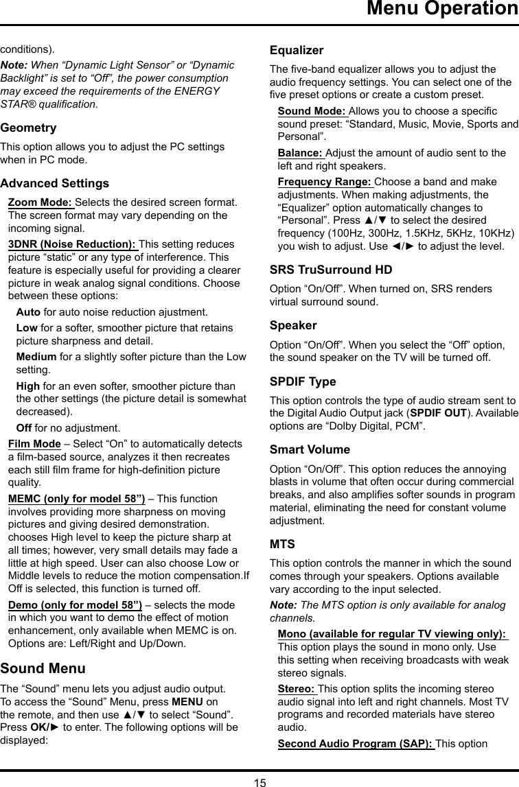 15 Menu Operation conditions).Note: When “Dynamic Light Sensor” or “Dynamic Backlight” is set to “Off”, the power consumption may exceed the requirements of the ENERGY STAR® qualication.GeometryThis option allows you to adjust the PC settings when in PC mode.Advanced SettingsZoom Mode: Selects the desired screen format. The screen format may vary depending on the incoming signal.3DNR (Noise Reduction): This setting reduces picture “static” or any type of interference. This feature is especially useful for providing a clearer picture in weak analog signal conditions. Choose between these options:Auto for auto noise reduction ajustment.Low for a softer, smoother picture that retains picture sharpness and detail.Medium for a slightly softer picture than the Low setting.High for an even softer, smoother picture than the other settings (the picture detail is somewhat decreased).Off for no adjustment.Film Mode – Select “On” to automatically detects a lm-based source, analyzes it then recreates each still lm frame for high-denition picture quality. MEMC (only for model 58”) – This function involves providing more sharpness on moving pictures and giving desired demonstration. chooses High level to keep the picture sharp at all times; however, very small details may fade a little at high speed. User can also choose Low or Middle levels to reduce the motion compensation.If Off is selected, this function is turned off.Demo (only for model 58”) – selects the mode in which you want to demo the effect of motion enhancement, only available when MEMC is on.  Options are: Left/Right and Up/Down.Sound MenuThe “Sound” menu lets you adjust audio output. To access the “Sound” Menu, press MENU on the remote, and then use ▲/▼ to select “Sound”. Press OK/► to enter. The following options will be displayed: EqualizerThe ve-band equalizer allows you to adjust the audio frequency settings. You can select one of the ve preset options or create a custom preset.Sound Mode: Allows you to choose a specic sound preset: “Standard, Music, Movie, Sports and Personal”.Balance: Adjust the amount of audio sent to the left and right speakers.Frequency Range: Choose a band and make adjustments. When making adjustments, the “Equalizer” option automatically changes to “Personal”. Press ▲/▼ to select the desired frequency (100Hz, 300Hz, 1.5KHz, 5KHz, 10KHz) you wish to adjust. Use ◄/► to adjust the level. SRS TruSurround HDOption “On/Off”. When turned on, SRS renders virtual surround sound.SpeakerOption “On/Off”. When you select the “Off” option, the sound speaker on the TV will be turned off.SPDIF TypeThis option controls the type of audio stream sent to the Digital Audio Output jack (SPDIF OUT). Available options are “Dolby Digital, PCM”. Smart VolumeOption “On/Off”. This option reduces the annoying blasts in volume that often occur during commercial breaks, and also amplies softer sounds in program material, eliminating the need for constant volume adjustment. MTSThis option controls the manner in which the sound comes through your speakers. Options available vary according to the input selected. Note: The MTS option is only available for analog channels.Mono (available for regular TV viewing only): This option plays the sound in mono only. Use this setting when receiving broadcasts with weak stereo signals.Stereo: This option splits the incoming stereo audio signal into left and right channels. Most TV programs and recorded materials have stereo audio. Second Audio Program (SAP): This option 