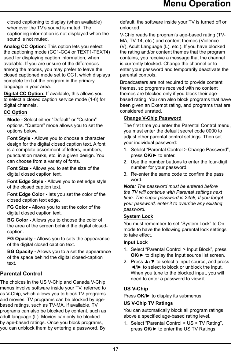 17 Menu Operationclosed captioning to display (when available) whenever the TV’s sound is muted. The captioning information is not displayed when the sound is not muted.Analog CC Option: This option lets you select the captioning mode (CC1-CC4 or TEXT1-TEXT4) used for displaying caption information, when available. If you are unsure of the differences among the modes, you may prefer to leave the closed captioned mode set to CC1, which displays complete text of the program in the primary language in your area.Digital CC Option: If available, this allows you to select a closed caption service mode (1-6) for digital channels.CC OptionMode - Select either “Default” or “Custom” options. “Custom” mode allows you to set the options below. Font Style - Allows you to choose a character design for the digital closed caption text. A font is a complete assortment of letters, numbers, punctuation marks, etc. in a given design. You can choose from a variety of fonts.Font Size - Allows you to set the size of the digital closed caption text.Font Edge Style - Allows you to set edge style of the closed caption text.Font Edge Color - lets you set the color of the closed caption text edge.FG Color - Allows you to set the color of the digital closed caption text.BG Color - Allows you to choose the color of the area of the screen behind the digital closed-caption.FG Opacity - Allows you to sets the appearance of the digital closed caption text.BG Opacity - Allows you to a set the appearance of the space behind the digital closed-caption text.Parental ControlThe choices in the US V-Chip and Canada V-Chip menus involve software inside your TV, referred to as V-Chip, which allows you to block TV programs and movies. TV programs can be blocked by age-based ratings, such as TV-MA. If available, TV programs can also be blocked by content, such as adult language (L). Movies can only be blocked by age-based ratings. Once you block programs, you can unblock them by entering a password. By default, the software inside your TV is turned off or unlocked. V-Chip reads the program’s age-based rating (TV-MA, TV-14, etc.) and content themes (Violence (V), Adult Language (L), etc.). If you have blocked the rating and/or content themes that the program contains, you receive a message that the channel is currently blocked. Change the channel or to enter your password and temporarily deactivate the parental controls.Broadcasters are not required to provide content themes, so programs received with no content themes are blocked only if you block their age-based rating. You can also block programs that have been given an Exempt rating, and programs that are considered unrated. Change V-Chip PasswordThe rst time you enter the Parental Control menu, you must enter the default secret code 0000 to adjust other parental control settings. Then set your individual password:1.  Selelct “Parental Control &gt; Change Password”, press OK/► to enter.2.  Use the number buttons to enter the four-digit number for your password.3.  Re-enter the same code to conrm the pass word. Note: The password must be entered before the TV will continue with Parental settings next time. The super password is 2458, If you forget your password, enter it to override any existing password.System LockYou must remember to set “System Lock” to On mode to have the following parental lock settings to take effect.Input Lock1.  Select “Parental Control &gt; Input Block”, press OK/► to display the Input source list screen.2.  Press ▲/▼ to select a input source, and press ◄/► to select to block or unblock the input. When you tune to the blocked input, you will need to enter a password to view it.US V-ChipPress OK/► to display its submenus: US V-Chip TV RatingsYou can automatically block all program ratings above a specied age-based rating level.1.  Select “Parental Control &gt; US &gt; TV Rating”, press OK/► to enter the US TV Ratings 