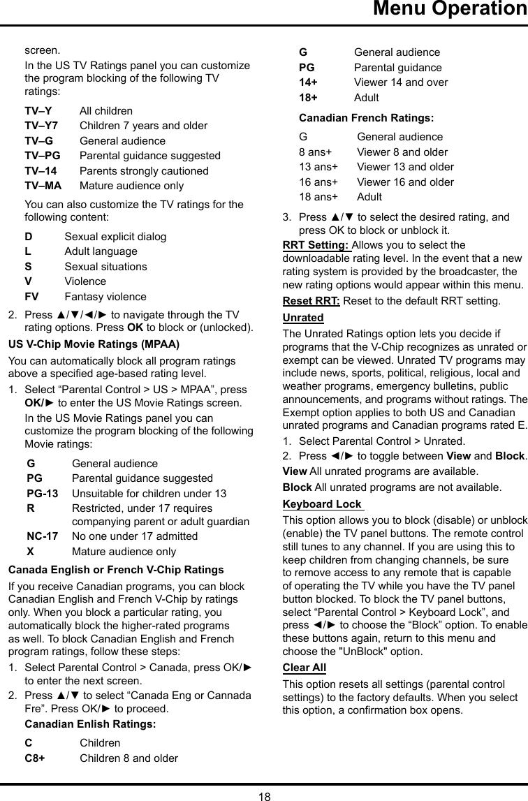 18Menu Operation screen.In the US TV Ratings panel you can customize the program blocking of the following TV ratings:TV–Y All childrenTV–Y7 Children 7 years and olderTV–G  General audienceTV–PG Parental guidance suggestedTV–14 Parents strongly cautionedTV–MA  Mature audience onlyYou can also customize the TV ratings for the following content:DSexual explicit dialogL  Adult languageS  Sexual situationsVViolenceFV  Fantasy violence2.  Press ▲/▼/◄/► to navigate through the TV rating options. Press OK to block or (unlocked).US V-Chip Movie Ratings (MPAA)You can automatically block all program ratings above a specied age-based rating level.1.  Select “Parental Control &gt; US &gt; MPAA”, press OK/► to enter the US Movie Ratings screen.In the US Movie Ratings panel you can customize the program blocking of the following Movie ratings:GGeneral audiencePG  Parental guidance suggestedPG-13 Unsuitable for children under 13R  Restricted, under 17 requires companying parent or adult guardianNC-17 No one under 17 admittedXMature audience onlyCanada English or French V-Chip RatingsIf you receive Canadian programs, you can block Canadian English and French V-Chip by ratings only. When you block a particular rating, you automatically block the higher-rated programs as well. To block Canadian English and French program ratings, follow these steps:1.  Select Parental Control &gt; Canada, press OK/► to enter the next screen.2.  Press ▲/▼ to select “Canada Eng or Cannada Fre”. Press OK/► to proceed.Canadian Enlish Ratings:CChildrenC8+ Children 8 and olderGGeneral audiencePG Parental guidance14+ Viewer 14 and over18+ AdultCanadian French Ratings:GGeneral audience8 ans+ Viewer 8 and older13 ans+ Viewer 13 and older16 ans+ Viewer 16 and older18 ans+ Adult3.  Press ▲/▼ to select the desired rating, and press OK to block or unblock it.RRT Setting: Allows you to select the downloadable rating level. In the event that a new rating system is provided by the broadcaster, the new rating options would appear within this menu.Reset RRT: Reset to the default RRT setting.UnratedThe Unrated Ratings option lets you decide if programs that the V-Chip recognizes as unrated or exempt can be viewed. Unrated TV programs may include news, sports, political, religious, local and weather programs, emergency bulletins, public announcements, and programs without ratings. The Exempt option applies to both US and Canadian unrated programs and Canadian programs rated E.1.  Select Parental Control &gt; Unrated.2.  Press ◄/► to toggle between View and Block.View All unrated programs are available.Block All unrated programs are not available.Keyboard Lock This option allows you to block (disable) or unblock (enable) the TV panel buttons. The remote control still tunes to any channel. If you are using this to keep children from changing channels, be sure to remove access to any remote that is capable of operating the TV while you have the TV panel button blocked. To block the TV panel buttons, select “Parental Control &gt; Keyboard Lock”, and press ◄/► to choose the “Block” option. To enable these buttons again, return to this menu and choose the &quot;UnBlock&quot; option.Clear AllThis option resets all settings (parental control settings) to the factory defaults. When you select this option, a conrmation box opens.