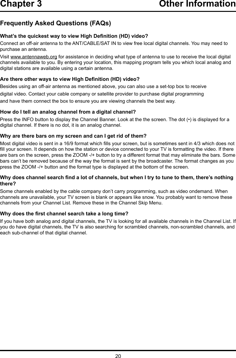 20Chapter 3  Other InformationFrequently Asked Questions (FAQs)What’s the quickest way to view High Denition (HD) video?Connect an off-air antenna to the ANT/CABLE/SAT IN to view free local digital channels. You may need to purchase an antenna. Visit www.antennaweb.org for assistance in deciding what type of antenna to use to receive the local digital channels available to you. By entering your location, this mapping program tells you which local analog and digital stations are available using a certain antenna.Are there other ways to view High Denition (HD) video?Besides using an off-air antenna as mentioned above, you can also use a set-top box to receivedigital video. Contact your cable company or satellite provider to purchase digital programmingand have them connect the box to ensure you are viewing channels the best way.How do I tell an analog channel from a digital channel?Press the INFO button to display the Channel Banner. Look at the the screen. The dot (•) is displayed for a digital channel. If there is no dot, it is an analog channel.Why are there bars on my screen and can I get rid of them?Most digital video is sent in a 16/9 format which lls your screen, but is sometimes sent in 4/3 which does not ll your screen. It depends on how the station or device connected to your TV is formatting the video. If there are bars on the screen, press the ZOOM -/+ button to try a different format that may eliminate the bars. Some bars can’t be removed because of the way the format is sent by the broadcaster. The format changes as you press the ZOOM -/+ button and the format type is displayed at the bottom of the screen. Why does channel search nd a lot of channels, but when I try to tune to them, there’s nothing there?Some channels enabled by the cable company don’t carry programming, such as video ondemand. When channels are unavailable, your TV screen is blank or appears like snow. You probably want to remove these channels from your Channel List. Remove these in the Channel Skip Menu. Why does the rst channel search take a long time?If you have both analog and digital channels, the TV is looking for all available channels in the Channel List. If you do have digital channels, the TV is also searching for scrambled channels, non-scrambled channels, and each sub-channel of that digital channel.