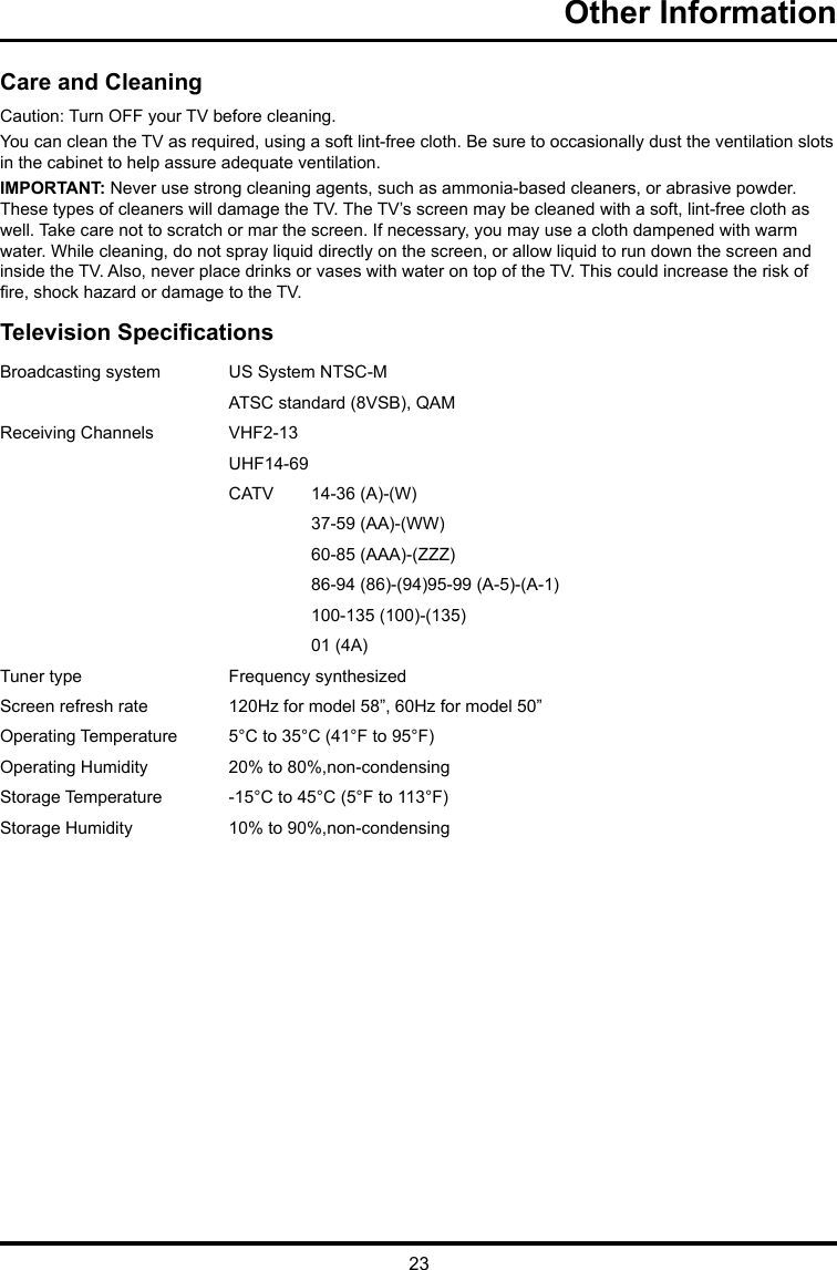 23Other Information Care and CleaningCaution: Turn OFF your TV before cleaning.You can clean the TV as required, using a soft lint-free cloth. Be sure to occasionally dust the ventilation slots in the cabinet to help assure adequate ventilation.IMPORTANT: Never use strong cleaning agents, such as ammonia-based cleaners, or abrasive powder. These types of cleaners will damage the TV. The TV’s screen may be cleaned with a soft, lint-free cloth as well. Take care not to scratch or mar the screen. If necessary, you may use a cloth dampened with warm water. While cleaning, do not spray liquid directly on the screen, or allow liquid to run down the screen and inside the TV. Also, never place drinks or vases with water on top of the TV. This could increase the risk of re, shock hazard or damage to the TV.Television SpecicationsBroadcasting system  US System NTSC-MATSC standard (8VSB), QAMReceiving Channels  VHF2-13UHF14-69CATV  14-36 (A)-(W)37-59 (AA)-(WW)60-85 (AAA)-(ZZZ)86-94 (86)-(94)95-99 (A-5)-(A-1)100-135 (100)-(135)01 (4A)Tuner type  Frequency synthesizedScreen refresh rate 120Hz for model 58”, 60Hz for model 50”Operating Temperature 5°C to 35°C (41°F to 95°F)Operating Humidity 20% to 80%,non-condensingStorage Temperature -15°C to 45°C (5°F to 113°F)Storage Humidity 10% to 90%,non-condensing