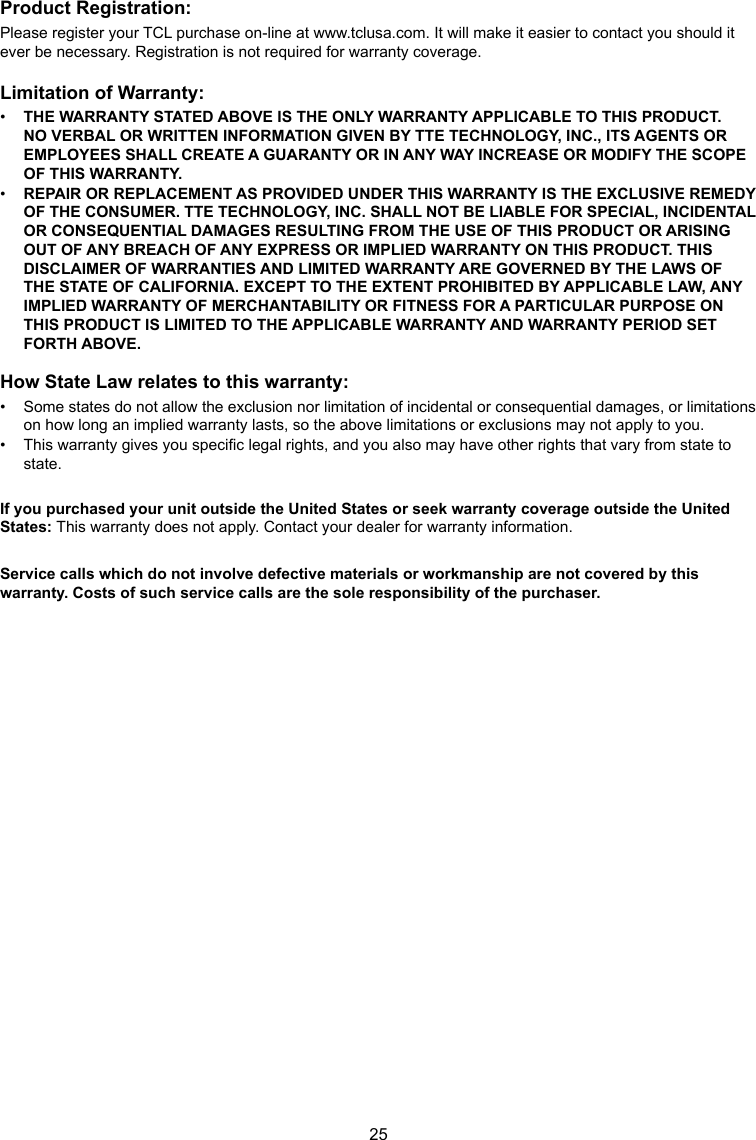 25Product Registration:Please register your TCL purchase on-line at www.tclusa.com. It will make it easier to contact you should it ever be necessary. Registration is not required for warranty coverage.Limitation of Warranty:•  THE WARRANTY STATED ABOVE IS THE ONLY WARRANTY APPLICABLE TO THIS PRODUCT. NO VERBAL OR WRITTEN INFORMATION GIVEN BY TTE TECHNOLOGY, INC., ITS AGENTS OR EMPLOYEES SHALL CREATE A GUARANTY OR IN ANY WAY INCREASE OR MODIFY THE SCOPE OF THIS WARRANTY.•  REPAIR OR REPLACEMENT AS PROVIDED UNDER THIS WARRANTY IS THE EXCLUSIVE REMEDY OF THE CONSUMER. TTE TECHNOLOGY, INC. SHALL NOT BE LIABLE FOR SPECIAL, INCIDENTAL OR CONSEQUENTIAL DAMAGES RESULTING FROM THE USE OF THIS PRODUCT OR ARISING OUT OF ANY BREACH OF ANY EXPRESS OR IMPLIED WARRANTY ON THIS PRODUCT. THIS DISCLAIMER OF WARRANTIES AND LIMITED WARRANTY ARE GOVERNED BY THE LAWS OF THE STATE OF CALIFORNIA. EXCEPT TO THE EXTENT PROHIBITED BY APPLICABLE LAW, ANY IMPLIED WARRANTY OF MERCHANTABILITY OR FITNESS FOR A PARTICULAR PURPOSE ON THIS PRODUCT IS LIMITED TO THE APPLICABLE WARRANTY AND WARRANTY PERIOD SET FORTH ABOVE.How State Law relates to this warranty:•  Some states do not allow the exclusion nor limitation of incidental or consequential damages, or limitations on how long an implied warranty lasts, so the above limitations or exclusions may not apply to you.•  This warranty gives you specic legal rights, and you also may have other rights that vary from state to state.If you purchased your unit outside the United States or seek warranty coverage outside the United States: This warranty does not apply. Contact your dealer for warranty information.Service calls which do not involve defective materials or workmanship are not covered by this warranty. Costs of such service calls are the sole responsibility of the purchaser.