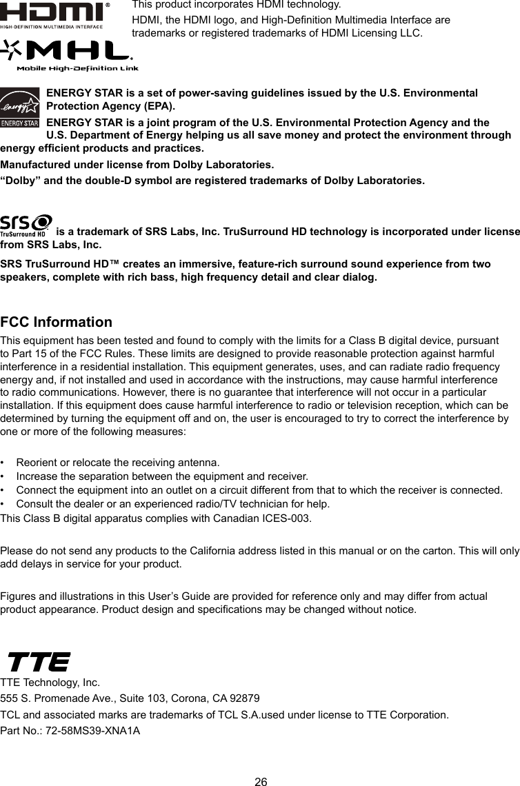 26ENERGY STAR is a set of power-saving guidelines issued by the U.S. Environmental Protection Agency (EPA).ENERGY STAR is a joint program of the U.S. Environmental Protection Agency and the U.S. Department of Energy helping us all save money and protect the environment through energy efcient products and practices.Manufactured under license from Dolby Laboratories.“Dolby” and the double-D symbol are registered trademarks of Dolby Laboratories. is a trademark of SRS Labs, Inc. TruSurround HD technology is incorporated under license from SRS Labs, Inc. SRS TruSurround HD™ creates an immersive, feature-rich surround sound experience from two speakers, complete with rich bass, high frequency detail and clear dialog.FCC InformationThis equipment has been tested and found to comply with the limits for a Class B digital device, pursuant to Part 15 of the FCC Rules. These limits are designed to provide reasonable protection against harmful interference in a residential installation. This equipment generates, uses, and can radiate radio frequency energy and, if not installed and used in accordance with the instructions, may cause harmful interference to radio communications. However, there is no guarantee that interference will not occur in a particular installation. If this equipment does cause harmful interference to radio or television reception, which can be determined by turning the equipment off and on, the user is encouraged to try to correct the interference by one or more of the following measures:•  Reorient or relocate the receiving antenna.•  Increase the separation between the equipment and receiver.•  Connect the equipment into an outlet on a circuit different from that to which the receiver is connected.•  Consult the dealer or an experienced radio/TV technician for help.This Class B digital apparatus complies with Canadian ICES-003.Please do not send any products to the California address listed in this manual or on the carton. This will only add delays in service for your product.Figures and illustrations in this User’s Guide are provided for reference only and may differ from actual product appearance. Product design and specications may be changed without notice.TTE Technology, Inc.555 S. Promenade Ave., Suite 103, Corona, CA 92879 TCL and associated marks are trademarks of TCL S.A.used under license to TTE Corporation.Part No.: 72-58MS39-XNA1AThis product incorporates HDMI technology.HDMI, the HDMI logo, and High-Denition Multimedia Interface are trademarks or registered trademarks of HDMI Licensing LLC.