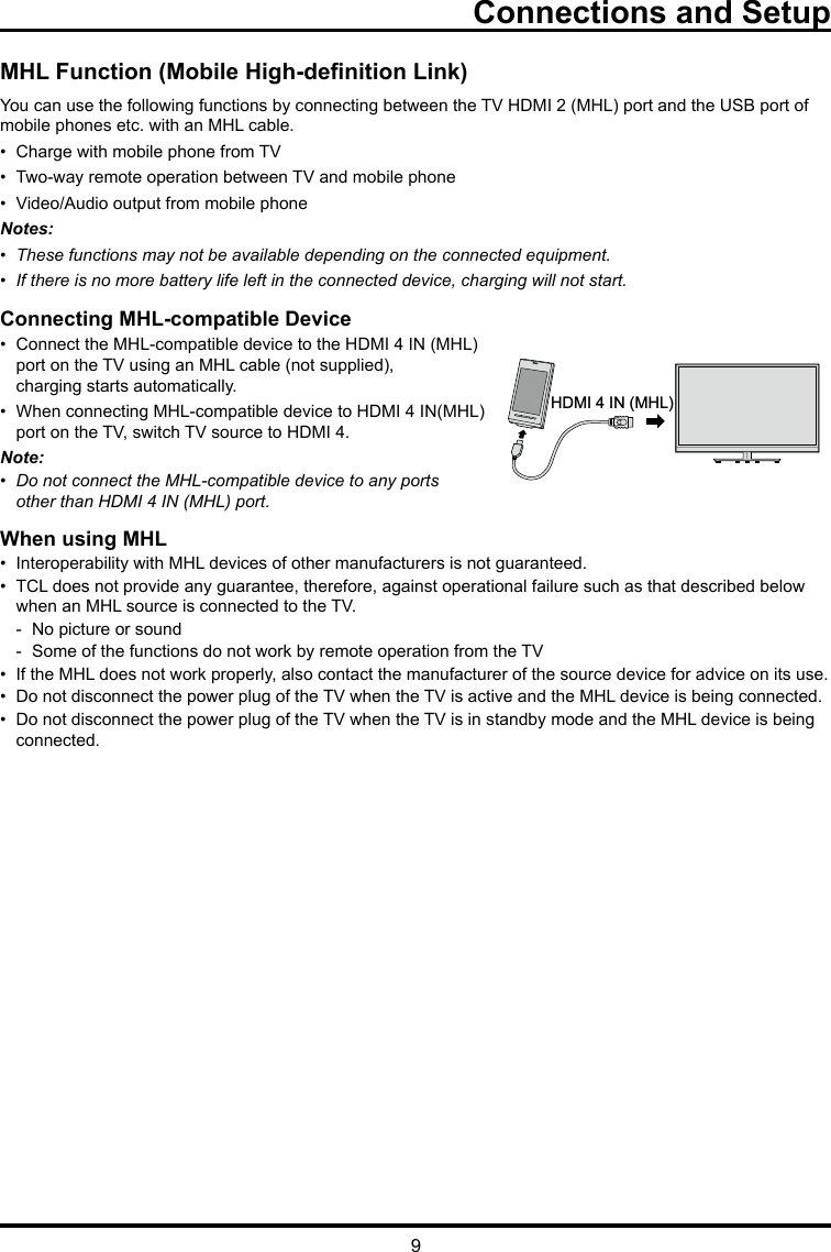 9Connections and SetupMHL Function (Mobile High-denition Link)You can use the following functions by connecting between the TV HDMI 2 (MHL) port and the USB port of mobile phones etc. with an MHL cable.•  Charge with mobile phone from TV•  Two-way remote operation between TV and mobile phone•  Video/Audio output from mobile phoneNotes:•  These functions may not be available depending on the connected equipment.•  If there is no more battery life left in the connected device, charging will not start. Connecting MHL-compatible Device•  Connect the MHL-compatible device to the HDMI 4 IN (MHL)   port on the TV using an MHL cable (not supplied),      charging starts automatically.•  When connecting MHL-compatible device to HDMI 4 IN(MHL)    port on the TV, switch TV source to HDMI 4.Note: •  Do not connect the MHL-compatible device to any ports    other than HDMI 4 IN (MHL) port.When using MHL•  Interoperability with MHL devices of other manufacturers is not guaranteed.•  TCL does not provide any guarantee, therefore, against operational failure such as that described below      when an MHL source is connected to the TV.  -  No picture or sound  -  Some of the functions do not work by remote operation from the TV•  If the MHL does not work properly, also contact the manufacturer of the source device for advice on its use.•  Do not disconnect the power plug of the TV when the TV is active and the MHL device is being connected.•  Do not disconnect the power plug of the TV when the TV is in standby mode and the MHL device is being     connected.HDMI 4 IN (MHL)