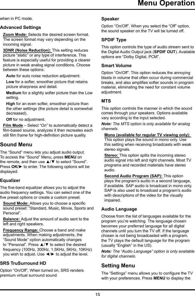 15 Menu Operation when in PC mode.Advanced SettingsZoom Mode: Selects the desired screen format. The screen format may vary depending on the incoming signal.3DNR (Noise Reduction): This setting reduces picture “static” or any type of interference. This feature is especially useful for providing a clearer picture in weak analog signal conditions. Choose between these options:Auto for auto noise reduction adjustment.Low for a softer, smoother picture that retains picture sharpness and detail.Medium for a slightly softer picture than the Low setting.High for an even softer, smoother picture than the other settings (the picture detail is somewhat decreased).Off for no adjustment.Film Mode – Select “On” to automatically detect a lm-based source, analyzes it then recreates each still lm frame for high-denition picture quality. Sound MenuThe “Sound” menu lets you adjust audio output. To access the “Sound” Menu, press MENU on the remote, and then use ▲/▼ to select “Sound”. Press OK/► to enter. The following options will be displayed: EqualizerThe ve-band equalizer allows you to adjust the audio frequency settings. You can select one of the ve preset options or create a custom preset.Sound Mode: Allows you to choose a specic sound preset: “Standard, Music, Movie, Sports and Personal”.Balance: Adjust the amount of audio sent to the left and right speakers.Frequency Range: Choose a band and make adjustments. When making adjustments, the “Sound Mode” option automatically changes to “Personal”. Press ▲/▼ to select the desired frequency (100Hz, 300Hz, 1.5KHz, 5KHz, 10KHz) you wish to adjust. Use ◄/► to adjust the level. SRS TruSurround HDOption “On/Off”. When turned on, SRS renders premium virtual surround sound.SpeakerOption “On/Off”. When you select the “Off” option, the sound speaker on the TV will be turned off.SPDIF TypeThis option controls the type of audio stream sent to the Digital Audio Output jack (SPDIF OUT). Available options are “Dolby Digital, PCM”. Smart VolumeOption “On/Off”. This option reduces the annoying blasts in volume that often occur during commercial breaks, and also amplies softer sounds in program material, eliminating the need for constant volume adjustment. MTSThis option controls the manner in which the sound comes through your speakers. Options available vary according to the input selected. Note: The MTS option is only available for analog channels.Mono (available for regular TV viewing only): This option plays the sound in mono only. Use this setting when receiving broadcasts with weak stereo signals.Stereo: This option splits the incoming stereo audio signal into left and right channels. Most TV programs and recorded materials have stereo audio. Second Audio Program (SAP): This option plays the program’s audio in a second language, if available. SAP audio is broadcast in mono only. SAP is also used to broadcast a program’s audio with descriptions of the video for the visually impaired.Audio LanguageChoose from the list of languages available for the program you’re watching. The language chosen becomes your preferred language for all digital channels until you turn the TV off. If the language chosen is not being broadcasted with a program, the TV plays the default language for the program (usually “English” in the US).Note: The “Audio Language” option is only available for digital channels.Setting MenuThe “Settings” menu allows you to congure the TV with your preferences. Press MENU to diaplay the 