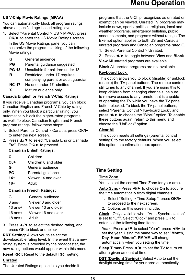 18Menu Operation US V-Chip Movie Ratings (MPAA)You can automatically block all program ratings above a specied age-based rating level.1.  Select “Parental Control &gt; US &gt; MPAA”, press OK/► to enter the US Movie Ratings screen.In the US Movie Ratings panel you can customize the program blocking of the following Movie ratings:GGeneral audiencePG  Parental guidance suggestedPG-13 Unsuitable for children under 13R  Restricted, under 17 requires companying parent or adult guardianNC-17 No one under 17 admittedXMature audience onlyCanada English or French V-Chip RatingsIf you receive Canadian programs, you can block Canadian English and French V-Chip by ratings only. When you block a particular rating, you automatically block the higher-rated programs as well. To block Canadian English and French program ratings, follow these steps:1.  Select Parental Control &gt; Canada, press OK/► to enter the next screen.2.  Press ▲/▼ to select “Canada Eng or Cannada Fre”. Press OK/► to proceed.Canadian Enlish Ratings:CChildrenC8+ Children 8 and olderGGeneral audiencePG Parental guidance14+ Viewer 14 and over18+ AdultCanadian French Ratings:GGeneral audience8 ans+ Viewer 8 and older13 ans+ Viewer 13 and older16 ans+ Viewer 16 and older18 ans+ Adult3.  Press ▲/▼ to select the desired rating, and press OK to block or unblock it.RRT Setting: Allows you to select the downloadable rating level. In the event that a new rating system is provided by the broadcaster, the new rating options would appear within this menu.Reset RRT: Reset to the default RRT setting.UnratedThe Unrated Ratings option lets you decide if programs that the V-Chip recognizes as unrated or exempt can be viewed. Unrated TV programs may include news, sports, political, religious, local and weather programs, emergency bulletins, public announcements, and programs without ratings. The Exempt option applies to both US and Canadian unrated programs and Canadian programs rated E.1.  Select Parental Control &gt; Unrated.2.  Press ◄/► to toggle between View and Block.View All unrated programs are available.Block All unrated programs are not available.Keyboard Lock This option allows you to block (disable) or unblock (enable) the TV panel buttons. The remote control still tunes to any channel. If you are using this to keep children from changing channels, be sure to remove access to any remote that is capable of operating the TV while you have the TV panel button blocked. To block the TV panel buttons, select “Parental Control &gt; Keyboard Lock”, and press ◄/► to choose the “Block” option. To enable these buttons again, return to this menu and choose the &quot;UnBlock&quot; option.Clear AllThis option resets all settings (parental control settings) to the factory defaults. When you select this option, a conrmation box opens.Time Setting Time Zone You can set the correct Time Zone for your area.Auto Sync - Press ◄/► to choose On to acquire the time automatically from digital channels.1.  Select “Setting &gt; Time Setup ”, press OK/► to proceed to the next screen.2.  Options on this screen include:Clock - Only available when “Auto Synchronzation” is set to “Off”. Select “Clock” and press OK to enter, set the following time items:Year - Press ▲/▼ to select &quot;Year&quot;, press ◄/► to set the year. Using the same way to set &quot;Month, Day, Hour, Minute&quot;. PM/AM will change automatically when you setting the time.Sleep Timer- Press ◄/► to set the TV to turn off after a given amount of time.DST (Daylight Saving) - Select Auto to set the daylight saving time for your area automatically. 