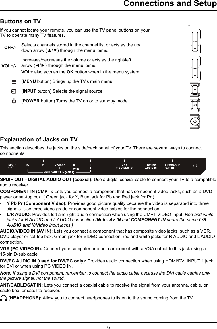 6Connections and SetupExplanation of Jacks on TVThis section describes the jacks on the side/back panel of your TV. There are several ways to connect components.SPDIF OUT - DIGITAL AUDIO OUT (coaxial): Use a digital coaxial cable to connect your TV to a compatible audio receiver. COMPONENT IN (CMPT): Lets you connect a component that has component video jacks, such as a DVD player or set-top box. ( Green jack for Y, Blue jack for Pb and Red jack for Pr ) •  Y Pb Pr (Component Video): Provides good picture quality because the video is separated into three signals. Use three video-grade or component video cables for the connection. •  L/R AUDIO: Provides left and right audio connection when using the CMPT VIDEO input. Red and white jacks for R AUDIO and L AUDIO connection.(Note: AV IN and COMPONENT IN share the same L/R AUDIO and Y/Video input jacks.)AUDIO/VIDEO IN (AV IN): Lets you connect a component that has composite video jacks, such as a VCR, DVD player or set-top box. Green jack for VIDEO connection, red and white jacks for R AUDIO and L AUDIO connection.  VGA (PC VIDEO IN): Connect your computer or other component with a VGA output to this jack using a 15-pin,D-sub cable.DVI/PC AUDIO IN (used for DVI/PC only): Provides audio connection when using HDMI/DVI INPUT 1 jack for DVI or when using PC VIDEO IN. Note: If using a DVI component, remember to connect the audio cable because the DVI cable carries only the picture signal, not the sound.ANT/CABLE/SAT IN: Lets you connect a coaxial cable to receive the signal from your antenna, cable, or cable box, or satellite receiver. (HEADPHONE): Allow you to connect headphones to listen to the sound coming from the TV.Buttons on TVIf you cannot locate your remote, you can use the TV panel buttons on your TV to operate many TV features.CH+/- Selects channels stored in the channel list or acts as the up/down arrow (▲/▼) through the menu items.VOL+/-Increases/decreases the volume or acts as the right/left arrow (◄/►) through the menu items.VOL+ also acts as the OK button when in the menu system. (MENU button) Brings up the TV’s main menu. (INPUT button) Selects the signal source.  (POWER button) Turns the TV on or to standby mode.