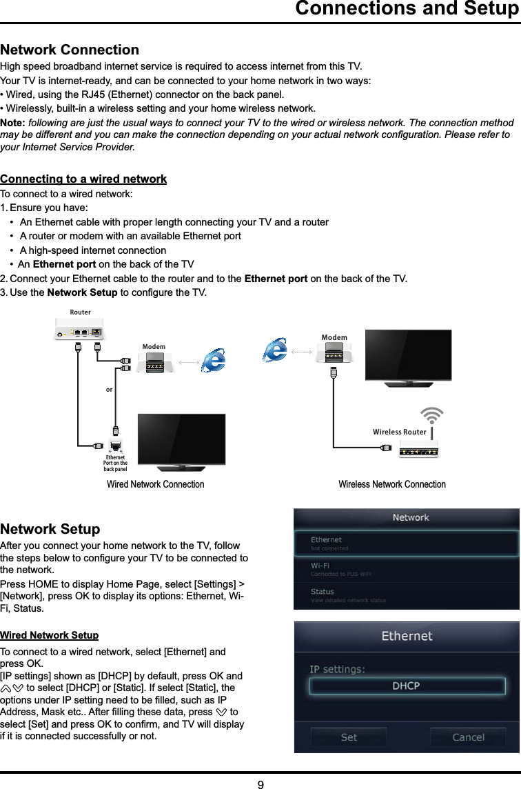 9  Connections and SetupNetwork Connection +LJKVSHHGEURDGEDQGLQWHUQHWVHUYLFHLVUHTXLUHGWRDFFHVVLQWHUQHWIURPWKLV79&lt;RXU79LVLQWHUQHWUHDG\DQGFDQEHFRQQHFWHGWR\RXUKRPHQHWZRUNLQWZRZD\V:LUHGXVLQJWKH5-(WKHUQHWFRQQHFWRURQWKHEDFNSDQHO:LUHOHVVO\EXLOWLQDZLUHOHVVVHWWLQJDQG\RXUKRPHZLUHOHVVQHWZRUNNote: following are just the usual ways to connect your TV to the wired or wireless network. The connection method PD\EHGLIIHUHQWDQG\RXFDQPDNHWKHFRQQHFWLRQGHSHQGLQJRQ\RXUDFWXDOQHWZRUNFRQ¿JXUDWLRQ3OHDVHUHIHUWRyour Internet Service Provider.Network Setup $IWHU\RXFRQQHFW\RXUKRPHQHWZRUNWRWKH79IROORZWKHVWHSVEHORZWRFRQ¿JXUH\RXU79WREHFRQQHFWHGWRWKHQHWZRUN3UHVV+20(WRGLVSOD\+RPH3DJHVHOHFW&gt;6HWWLQJV@!&gt;1HWZRUN@SUHVV2.WRGLVSOD\LWVRSWLRQV(WKHUQHW:L)L6WDWXVWired Network Setup  7RFRQQHFWWRDZLUHGQHWZRUNVHOHFW&gt;(WKHUQHW@DQGSUHVV2. &gt;,3VHWWLQJV@VKRZQDV&gt;&apos;+&amp;3@E\GHIDXOWSUHVV2.DQGWRVHOHFW&gt;&apos;+&amp;3@RU&gt;6WDWLF@,IVHOHFW&gt;6WDWLF@WKHRSWLRQVXQGHU,3VHWWLQJQHHGWREH¿OOHGVXFKDV,3$GGUHVV0DVNHWF$IWHU¿OOLQJWKHVHGDWDSUHVV  to VHOHFW&gt;6HW@DQGSUHVV2.WRFRQ¿UPDQG79ZLOOGLVSOD\LILWLVFRQQHFWHGVXFFHVVIXOO\RUQRWConnecting to a wired network 7RFRQQHFWWRDZLUHGQHWZRUN(QVXUH\RXKDYH $Q(WKHUQHWFDEOHZLWKSURSHUOHQJWKFRQQHFWLQJ\RXU79DQGDURXWHU  $URXWHURUPRGHPZLWKDQDYDLODEOH(WKHUQHWSRUW  $KLJKVSHHGLQWHUQHWFRQQHFWLRQ $QEthernet portRQWKHEDFNRIWKH79&amp;RQQHFW\RXU(WKHUQHWFDEOHWRWKHURXWHUDQGWRWKHEthernet portRQWKHEDFNRIWKH798VHWKHNetwork SetupWRFRQ¿JXUHWKH79     Wired Network Connection ModemRouterEthernetPort on theback panelorWireless RouterModemMWireless Network Connection 