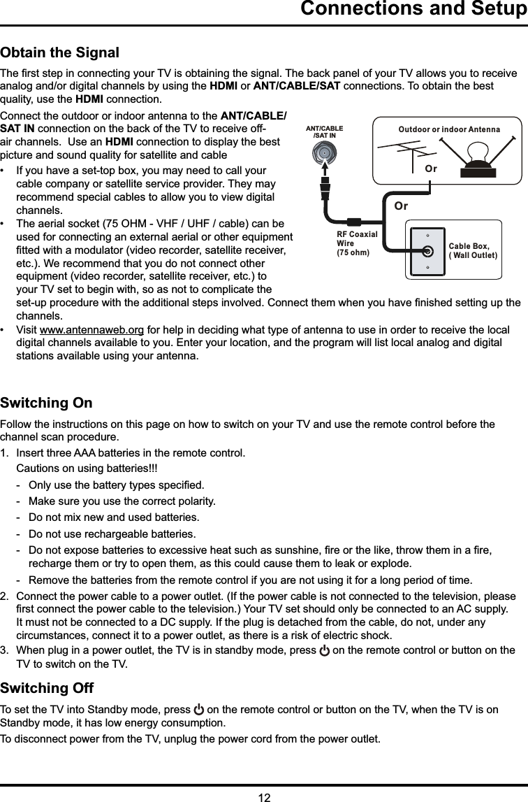 Connections and SetupANT/CABLE/SAT INOutdoor or indoor Antenna Cable Box,( Wall Outlet)RF Coaxial Wire (75 ohm)OrOrObtain the Signal7KH¿UVWVWHSLQFRQQHFWLQJ\RXU79LVREWDLQLQJWKHVLJQDO7KHEDFNSDQHORI\RXU79DOORZV\RXWRUHFHLYHDQDORJDQGRUGLJLWDOFKDQQHOVE\XVLQJWKHHDMI or ANT/CABLE/SATFRQQHFWLRQV7RREWDLQWKHEHVWTXDOLW\XVHWKHHDMIFRQQHFWLRQ&amp;RQQHFWWKHRXWGRRURULQGRRUDQWHQQDWRWKHANT/CABLE/SAT INFRQQHFWLRQRQWKHEDFNRIWKH79WRUHFHLYHRIIDLUFKDQQHOV8VHDQHDMIFRQQHFWLRQWRGLVSOD\WKHEHVWSLFWXUHDQGVRXQGTXDOLW\IRUVDWHOOLWHDQGFDEOH ,I\RXKDYHDVHWWRSER[\RXPD\QHHGWRFDOO\RXUFDEOHFRPSDQ\RUVDWHOOLWHVHUYLFHSURYLGHU7KH\PD\UHFRPPHQGVSHFLDOFDEOHVWRDOORZ\RXWRYLHZGLJLWDOFKDQQHOV 7KHDHULDOVRFNHW2+09+)8+)FDEOHFDQEHXVHGIRUFRQQHFWLQJDQH[WHUQDODHULDORURWKHUHTXLSPHQW¿WWHGZLWKDPRGXODWRUYLGHRUHFRUGHUVDWHOOLWHUHFHLYHUHWF:HUHFRPPHQGWKDW\RXGRQRWFRQQHFWRWKHUHTXLSPHQWYLGHRUHFRUGHUVDWHOOLWHUHFHLYHUHWFWR\RXU79VHWWREHJLQZLWKVRDVQRWWRFRPSOLFDWHWKHVHWXSSURFHGXUHZLWKWKHDGGLWLRQDOVWHSVLQYROYHG&amp;RQQHFWWKHPZKHQ\RXKDYH¿QLVKHGVHWWLQJXSWKHFKDQQHOV 9LVLWZZZDQWHQQDZHERUJIRUKHOSLQGHFLGLQJZKDWW\SHRIDQWHQQDWRXVHLQRUGHUWRUHFHLYHWKHORFDOGLJLWDOFKDQQHOVDYDLODEOHWR\RX(QWHU\RXUORFDWLRQDQGWKHSURJUDPZLOOOLVWORFDODQDORJDQGGLJLWDOVWDWLRQVDYDLODEOHXVLQJ\RXUDQWHQQDSwitching On)ROORZWKHLQVWUXFWLRQVRQWKLVSDJHRQKRZWRVZLWFKRQ\RXU79DQGXVHWKHUHPRWHFRQWUROEHIRUHWKHFKDQQHOVFDQSURFHGXUH ,QVHUWWKUHH$$$EDWWHULHVLQWKHUHPRWHFRQWURO&amp;DXWLRQVRQXVLQJEDWWHULHV  2QO\XVHWKHEDWWHU\W\SHVVSHFL¿HG  0DNHVXUH\RXXVHWKHFRUUHFWSRODULW\  &apos;RQRWPL[QHZDQGXVHGEDWWHULHV  &apos;RQRWXVHUHFKDUJHDEOHEDWWHULHV  &apos;RQRWH[SRVHEDWWHULHVWRH[FHVVLYHKHDWVXFKDVVXQVKLQH¿UHRUWKHOLNHWKURZWKHPLQD¿UHUHFKDUJHWKHPRUWU\WRRSHQWKHPDVWKLVFRXOGFDXVHWKHPWROHDNRUH[SORGH  5HPRYHWKHEDWWHULHVIURPWKHUHPRWHFRQWUROLI\RXDUHQRWXVLQJLWIRUDORQJSHULRGRIWLPH &amp;RQQHFWWKHSRZHUFDEOHWRDSRZHURXWOHW,IWKHSRZHUFDEOHLVQRWFRQQHFWHGWRWKHWHOHYLVLRQSOHDVH¿UVWFRQQHFWWKHSRZHUFDEOHWRWKHWHOHYLVLRQ&lt;RXU79VHWVKRXOGRQO\EHFRQQHFWHGWRDQ$&amp;VXSSO\,WPXVWQRWEHFRQQHFWHGWRD&apos;&amp;VXSSO\,IWKHSOXJLVGHWDFKHGIURPWKHFDEOHGRQRWXQGHUDQ\FLUFXPVWDQFHVFRQQHFWLWWRDSRZHURXWOHWDVWKHUHLVDULVNRIHOHFWULFVKRFN :KHQSOXJLQDSRZHURXWOHWWKH79LVLQVWDQGE\PRGHSUHVV RQWKHUHPRWHFRQWURORUEXWWRQRQWKH79WRVZLWFKRQWKH79Switching Off7RVHWWKH79LQWR6WDQGE\PRGHSUHVV RQWKHUHPRWHFRQWURORUEXWWRQRQWKH79ZKHQWKH79LVRQ6WDQGE\PRGHLWKDVORZHQHUJ\FRQVXPSWLRQ7RGLVFRQQHFWSRZHUIURPWKH79XQSOXJWKHSRZHUFRUGIURPWKHSRZHURXWOHW