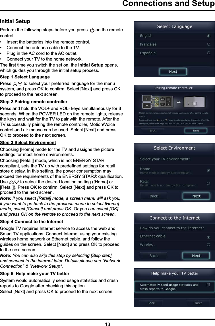 13Connections and SetupInitial Setup3HUIRUPWKHIROORZLQJVWHSVEHIRUH\RXSUHVV RQWKHUHPRWHFRQWURO ,QVHUWWKHEDWWHULHVLQWRWKHUHPRWHFRQWURO &amp;RQQHFWWKHDQWHQQDFDEOHWRWKH79 3OXJLQWKH$&amp;FRUGWRWKH$&amp;RXWOHW &amp;RQQHFW\RXU79WRWKHKRPHQHWZRUN7KH¿UVWWLPH\RXVZLWFKWKHVHWRQWKHInitial SetupRSHQVZKLFKJXLGHV\RXWKURXJKWKHLQLWLDOVHWXSSURFHVVStep 1 Select Language3UHVV WRVHOHFW\RXUSUHIHUUHGODQJXDJHIRUWKHPHQXV\VWHPDQGSUHVV2.WRFRQ¿UP6HOHFW&gt;1H[W@DQGSUHVV2.WRSURFHHGWRWKHQH[WVFUHHQStep 2 Pairing remote controller3UHVVDQGKROGWKH92/DQG92/NH\VVLPXOWDQHRXVO\IRUVHFRQGV:KHQWKH32:(5/(&apos;RQWKHUHPRWHOLJKWVUHOHDVHWKHNH\VDQGZDLWIRUWKH79WRSDLUZLWKWKHUHPRWH$IWHUWKH79VXFFHVVIXOO\SDLULQJWKHUHPRWHFRQWUROOHU0RWLRQ9RLFHFRQWURODQGDLUPRXVHFDQEHXVHG6HOHFW&gt;1H[W@DQGSUHVV2.WRSURFHHGWRWKHQH[WVFUHHQStep 3 Select Environment&amp;KRRVLQJ&gt;+RPH@PRGHIRUWKH79DQGDVVLJQVWKHSLFWXUHVHWWLQJVIRUPRVWKRPHHQYLURQPHQWV&amp;KRRVLQJ&gt;5HWDLO@PRGHZKLFKLVQRW(1(5*&lt;67$5FRPSOLDQWVHWVWKH79XSZLWKSUHGH¿QHGVHWWLQJVIRUUHWDLOVWRUHGLVSOD\,QWKLVVHWWLQJWKHSRZHUFRQVXPSWLRQPD\H[FHHGWKHUHTXLUHPHQWVRIWKH(1(5*&lt;67$5TXDOL¿FDWLRQ8VH WRVHOHFWWKHGHVLUHGORFDWLRQVHWWLQJ&gt;+RPH@RU&gt;5HWDLO@3UHVV2.WRFRQ¿UP6HOHFW&gt;1H[W@DQGSUHVV2.WRSURFHHGWRWKHQH[WVFUHHQNote: if you select [Retail] mode, a screen menu will ask you, if you want to go back to the previous menu to select [Home] mode, select [Cancel] and press OK. Or you can select [OK] and press OK on the remote to proceed to the next screen.Step 4 Connect to the Internet*RRJOH79UHTXLUHV,QWHUQHWVHUYLFHWRDFFHVVWKHZHEDQG6PDUW79DSSOLFDWLRQV&amp;RQQHFW,QWHUQHWXVLQJ\RXUH[LVWLQJZLUHOHVVKRPHQHWZRUNRU(WKHUQHWFDEOHDQGIROORZWKHJXLGHVRQWKHVFUHHQ6HOHFW&gt;1H[W@DQGSUHVV2.WRSURFHHGWRWKHQH[WVFUHHQNote: You can also skip this step by selecting [Skip step], and connect to the internet later. Details please see &quot;Network Connection&quot; &amp; &quot;Network Setup&quot;. Step 5  Help make your TV better6\VWHPZRXOGDXWRPDWLFDOO\VHQGXVDJHVWDWLVWLFVDQGFUDVKUHSRUWVWR*RRJOHDIWHUFKHFNLQJWKLVRSWLRQ6HOHFW&gt;1H[W@DQGSUHVV2.WRSURFHHGWRWKHQH[WVFUHHQ
