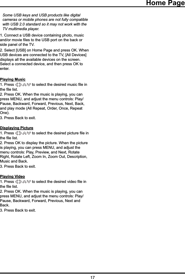 17Some USB keys and USB products like digital      cameras or mobile phones are not fully compatible   with USB 2.0 standard so it may not work with the TV multimedia player. &amp;RQQHFWD86%GHYLFHFRQWDLQLQJSKRWRPXVLFDQGRUPRYLH¿OHVWRWKH86%SRUWRQWKHEDFNRUVLGHSDQHORIWKH796HOHFW&gt;86%@RQ+RPH3DJHDQGSUHVV2.:KHQ86%GHYLFHVDUHFRQQHFWHGWRWKH79&gt;$OO&apos;HYLFHV@GLVSOD\VDOOWKHDYDLODEOHGHYLFHVRQWKHVFUHHQ6HOHFWDFRQQHFWHGGHYLFHDQGWKHQSUHVV2.WRHQWHUPlaying Music3UHVV WRVHOHFWWKHGHVLUHGPXVLF¿OHLQWKH¿OHOLVW3UHVV2.:KHQWKHPXVLFLVSOD\LQJ\RXFDQSUHVV0(18DQGDGMXVWWKHPHQXFRQWUROV3OD\3DXVH%DFNZDUG)RUZDUG3UHYLRXV1H[W%DFNDQGSOD\PRGH$OO5HSHDW2UGHU2QFH5HSHDW2QH3UHVV%DFNWRH[LWDisplaying Picture3UHVV WRVHOHFWWKHGHVLUHGSLFWXUH¿OHLQWKH¿OHOLVW3UHVV2.WRGLVSOD\WKHSLFWXUH:KHQWKHSLFWXUHLVSOD\LQJ\RXFDQSUHVV0(18DQGDGMXVWWKHPHQXFRQWUROV3OD\3UHYLHZDQG1H[W5RWDWH5LJKW5RWDWH/HIW=RRP,Q=RRP2XW&apos;HVFULSWLRQ0XVLFDQG%DFN3UHVV%DFNWRH[LWPlaying Video3UHVV WRVHOHFWWKHGHVLUHGYLGHR¿OHLQWKH¿OHOLVW3UHVV2.:KHQWKHPXVLFLVSOD\LQJ\RXFDQSUHVV0(18DQGDGMXVWWKHPHQXFRQWUROV3OD\3DXVH%DFNZDUG)RUZDUG3UHYLRXV1H[WDQG%DFN3UHVV%DFNWRH[LW Home Page