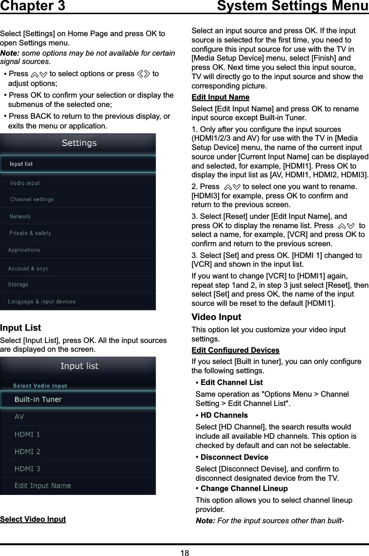 Chapter 3  System Settings Menu6HOHFW&gt;6HWWLQJV@RQ+RPH3DJHDQGSUHVV2.WRRSHQ6HWWLQJVPHQXNote: some options may be not available for certain signal sources. 3UHVV WRVHOHFWRSWLRQVRUSUHVV  to    DGMXVWRSWLRQV 3UHVV2.WRFRQ¿UP\RXUVHOHFWLRQRUGLVSOD\WKHVXEPHQXVRIWKHVHOHFWHGRQH 3UHVV%$&amp;.WRUHWXUQWRWKHSUHYLRXVGLVSOD\RUH[LWVWKHPHQXRUDSSOLFDWLRQInput List6HOHFW&gt;,QSXW/LVW@SUHVV2.$OOWKHLQSXWVRXUFHVDUHGLVSOD\HGRQWKHVFUHHQSelect Video Input6HOHFWDQLQSXWVRXUFHDQGSUHVV2.,IWKHLQSXWVRXUFHLVVHOHFWHGIRUWKH¿UVWWLPH\RXQHHGWRFRQ¿JXUHWKLVLQSXWVRXUFHIRUXVHZLWKWKH79LQ&gt;0HGLD6HWXS&apos;HYLFH@PHQXVHOHFW&gt;)LQLVK@DQGSUHVV2.1H[WWLPH\RXVHOHFWWKLVLQSXWVRXUFH79ZLOOGLUHFWO\JRWRWKHLQSXWVRXUFHDQGVKRZWKHFRUUHVSRQGLQJSLFWXUHEdit Input Name6HOHFW&gt;(GLW,QSXW1DPH@DQGSUHVV2.WRUHQDPHLQSXWVRXUFHH[FHSW%XLOWLQ7XQHU2QO\DIWHU\RXFRQ¿JXUHWKHLQSXWVRXUFHV+&apos;0,DQG$9IRUXVHZLWKWKH79LQ&gt;0HGLD6HWXS&apos;HYLFH@PHQXWKHQDPHRIWKHFXUUHQWLQSXWVRXUFHXQGHU&gt;&amp;XUUHQW,QSXW1DPH@FDQEHGLVSOD\HGDQGVHOHFWHGIRUH[DPSOH&gt;+&apos;0,@3UHVV2.WRGLVSOD\WKHLQSXWOLVWDV&gt;$9+&apos;0,+&apos;0,+&apos;0,@3UHVV WRVHOHFWRQH\RXZDQWWRUHQDPH&gt;+&apos;0,@IRUH[DPSOHSUHVV2.WRFRQ¿UPDQGUHWXUQWRWKHSUHYLRXVVFUHHQ6HOHFW&gt;5HVHW@XQGHU&gt;(GLW,QSXW1DPH@DQGSUHVV2.WRGLVSOD\WKHUHQDPHOLVW3UHVV   to VHOHFWDQDPHIRUH[DPSOH&gt;9&amp;5@DQGSUHVV2.WRFRQ¿UPDQGUHWXUQWRWKHSUHYLRXVVFUHHQ6HOHFW&gt;6HW@DQGSUHVV2.&gt;+&apos;0,@FKDQJHGWR&gt;9&amp;5@DQGVKRZQLQWKHLQSXWOLVW,I\RXZDQWWRFKDQJH&gt;9&amp;5@WR&gt;+&apos;0,@DJDLQUHSHDWVWHSDQGLQVWHSMXVWVHOHFW&gt;5HVHW@WKHQVHOHFW&gt;6HW@DQGSUHVV2.WKHQDPHRIWKHLQSXWVRXUFHZLOOEHUHVHWWRWKHGHIDXOW&gt;+&apos;0,@Video Input7KLVRSWLRQOHW\RXFXVWRPL]H\RXUYLGHRLQSXWVHWWLQJV(GLW&amp;RQ¿JXUHG&apos;HYLFHV,I\RXVHOHFW&gt;%XLOWLQWXQHU@\RXFDQRQO\FRQ¿JXUHWKHIROORZLQJVHWWLQJV Edit Channel List6DPHRSHUDWLRQDV2SWLRQV0HQX!&amp;KDQQHO6HWWLQJ!(GLW&amp;KDQQHO/LVW HD Channels6HOHFW&gt;+&apos;&amp;KDQQHO@WKHVHDUFKUHVXOWVZRXOGLQFOXGHDOODYDLODEOH+&apos;FKDQQHOV7KLVRSWLRQLVFKHFNHGE\GHIDXOWDQGFDQQRWEHVHOHFWDEOH Disconnect Device6HOHFW&gt;&apos;LVFRQQHFW&apos;HYLVH@DQGFRQ¿UPWRGLVFRQQHFWGHVLJQDWHGGHYLFHIURPWKH79 Change Channel Lineup7KLVRSWLRQDOORZV\RXWRVHOHFWFKDQQHOOLQHXSSURYLGHUNote:)RUWKHLQSXWVRXUFHVRWKHUWKDQEXLOW