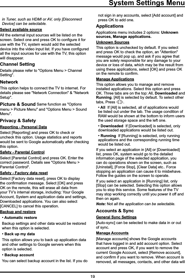 19in Tuner, such as HDMI or AV, only [Disconnect Device] can be selectable.Select available source$OOWKHH[WHUQDOLQSXWVRXUFHVZLOOEHOLVWHGRQWKHVFUHHQ6HOHFWRQHDQGSUHVV2.WRFRQ¿JXUHLWIRUXVHZLWKWKH79V\VWHPZRXOGDGGWKHVHOHFWHGGHYLFHLQWRWKHYLGHRLQSXWOLVW,I\RXKDYHFRQ¿JXUHGDOOWKHLQSXWVRXUFHVIRUXVHZLWKWKH79WKLVRSWLRQZLOOGLVDSSHDUChannel Setting &apos;HWDLOVSOHDVHUHIHUWR2SWLRQV0HQX!&amp;KDQQHO6HWWLQJNetwork7KLVRSWLRQKHOSVWRFRQQHFWWKH79WRLQWHUQHW)RUGHWDLOVSOHDVHVHH1HWZRUN&amp;RQQHFWLRQ1HWZRUN6HWXSPicture &amp; Sound 6DPHIXQFWLRQDV2SWLRQVPHQX!3LFWXUH0HQXDQG2SWLRQV0HQX!6RXQG0HQXPrivacy &amp; SafetyReporting - Personal Data6HOHFW&gt;5HSRUWLQJ@DQGSUHVV2.WRFKHFNRUXQFKHFNWKLVRSWLRQ8VDJHVWDWLVWLFVDQGUHSRUWVZRXOGEHVHQWWR*RRJOHDXWRPDWLFDOO\DIWHUFKHFNLQJWKLVRSWLRQSafety - Parental Control6HOHFW&gt;3DUHQWDO&amp;RQWURO@DQGSUHVV2.(QWHUWKHFRUUHFWSDVVZRUG&apos;HWDLOVVHH2SWLRQV0HQX!3DUHQWDO&amp;RQWUROSafety - Factory data reset6HOHFW&gt;)DFWRU\GDWDUHVHW@SUHVV2.WRGLVSOD\WKHFRQ¿UPDWLRQPHVVDJH6HOHFW&gt;2.@DQGSUHVV2.RQWKHUHPRWHWKLVZLOOHUDVHDOOGDWDIURP\RXU79¶VLQWHUQDOVWRUDJHLQFOXGLQJ&lt;RXU*RRJOH$FFRXQW6\VWHPDQGDSSOLFDWLRQGDWDDQGVHWWLQJV&apos;RZQORDGHGDSSOLFDWLRQV&lt;RXFDQDOVRVHOHFW&gt;&amp;$1&amp;(/@WRFDQFHOWKLVRSHUDWLRQBackup and restore Automatic restore %DFNXSVHWWLQJVDQGRWKHUGDWDZRXOGEHUHVWRUHGZKHQWKLVRSWLRQLVVHOHFWHG Back up my data 7KLVRSWLRQDOORZV\RXWREDFNXSDSSOLFDWLRQGDWDDQGRWKHUVHWWLQJVWR*RRJOHVHUYHUVZKHQWKLVRSWLRQLVVHOHFWHG Backup account&lt;RXFDQVHOHFWEDFNXSDFFRXQWLQWKHOLVW,I\RXGRQRWVLJQLQDQ\DFFRXQWVVHOHFW&gt;$GGDFFRXQW@DQGSUHVV2.WRDGGRQHApplications$SSOLFDWLRQVPHQXLQFOXGHVRSWLRQVUnknown sources, Manage applications.Unknown Sources  7KLVRSWLRQLVXQFKHFNHGE\GHIDXOW,I\RXVHOHFWDQGSUHVV2.WRFKHFNWKHRSWLRQDQ$WWHQWLRQPHVVDJHZRXOGSRSXSDQGDVNLI\RXDJUHHWKDW\RXDUHVROHO\UHVSRQVLEOHIRUDQ\GDPDJHWR\RXUGHYLFHRUORVVRIGDWDZKLFKPD\EHWKHUHVXOWIURPXVLQJWKHVHDSSOLFDWLRQVVHOHFW&gt;2.@DQGSUHVV2.RQWKHUHPRWHWRFRQ¿UPManage Applications7KLVRSWLRQDOORZV\RXWRPDQDJHDQGUHPRYHLQVWDOOHGDSSOLFDWLRQV6HOHFWWKLVRSWLRQDQGSUHVV2.7KUHHWDEVDUHRQWKHWRS$OODownloadedDQGRunning&gt;$OO@ LVVHOHFWHGE\GHIDXOW7RVHOHFWRWKHUWDEV3UHVV  All  ,I&gt;$OO@LVVHOHFWHGDOORIDSSOLFDWLRQVZRXOGEHOLVWHGRXWXQGHUWKHWDE7KHXVDJHFRQGLWLRQRI5$0ZRXOGEHVKRZQDWWKHERWWRPWRLQIRUPXVHUVWKHXVHGVWRUDJHVSDFHDQGWKHOHIWRQH Downloaded  ,I&gt;&apos;RZQORDGHG@LVVHOHFWHGRQO\GRZQORDGHGDSSOLFDWLRQVZRXOGEHOLVWHGRXW Running  ,I&gt;5XQQLQJ@LVVHOHFWHGRQO\UXQQLQJDSSOLFDWLRQVDQGWKHFRUUHVSRQGLQJUXQQLQJWLPHZRXOGEHOLVWHGRXW,I\RXVHOHFWDQDSSOLFDWLRQLQ&gt;$OO@RU&gt;&apos;RZQORDGHG@OLVWSUHVV2.V\VWHPZRXOGJRWRWKHGHWDLOHGLQIRUPDWLRQSDJHRIWKHVHOHFWHGDSSOLFDWLRQ\RXFDQGRRSHUDWLRQVVKRZQRQWKHVFUHHQVXFKDV&gt;8QLQVWDOO@&gt;)RUFH6WRS@&gt;&amp;OHDU&apos;DWD@HWF)RUFHVWRSSLQJDQDSSOLFDWLRQFDQFDXVHLWWRPLVEHKDYH)ROORZWKHJXLGHVRQWKHVFUHHQWRRSHUDWH,I\RXVHOHFWDQDSSOLFDWLRQLQ&gt;5XQQLQJ@OLVWRQO\&gt;6WRS@FDQEHVHOHFWHG6HOHFWLQJWKLVRSWLRQDOORZV\RXWRVWRSWKLVVHUYLFH6RPHIHDWXUHVRIWKH79PD\VWRSZRUNLQJFRUUHFWO\XQWLO\RXSRZHULWRIIDQGWKHQRQDJDLQNote:1RW all the application can be selectable.Accounts &amp; SyncGeneral Sync Settings&gt;$XWRV\QF@FDQEHVHOHFWHGWRPDNHGDWDLQRURXWRIV\QFManage Accounts&gt;0DQDJHDFFRXQWV@VKRZVWKH*RRJOHDFFRXQWVWKDWKDYHORJJHGLQDQGDGGDFFRXQWRSWLRQ6HOHFWDFFRXQWDQGSUHVV2.LI\RXZDQWWRUHPRYHWKHFXUUHQW*RRJOH$FFRXQWVHOHFW&gt;5HPRYHDFFRXQW@DQGFRQ¿UPLI\RXZDQWWRUHPRYH:KHQDFFRXQWLVUHPRYHGDOOPHVVDJHVFRQWDFWVDQGRWKHUGDWDZLOO  System Settings Menu