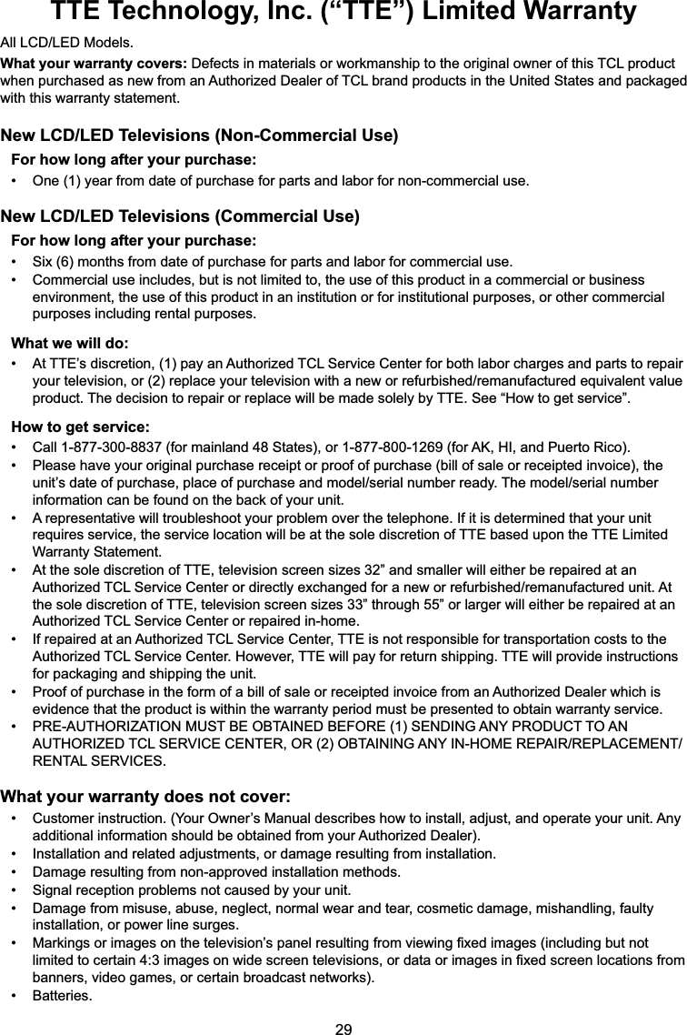 TTE Technology, Inc. (“TTE”) Limited Warranty$OO/&amp;&apos;/(&apos;0RGHOVWhat your warranty covers:&apos;HIHFWVLQPDWHULDOVRUZRUNPDQVKLSWRWKHRULJLQDORZQHURIWKLV7&amp;/SURGXFWZKHQSXUFKDVHGDVQHZIURPDQ$XWKRUL]HG&apos;HDOHURI7&amp;/EUDQGSURGXFWVLQWKH8QLWHG6WDWHVDQGSDFNDJHGZLWKWKLVZDUUDQW\VWDWHPHQWNew LCD/LED Televisions (Non-Commercial Use)For how long after your purchase: 2QH\HDUIURPGDWHRISXUFKDVHIRUSDUWVDQGODERUIRUQRQFRPPHUFLDOXVHNew LCD/LED Televisions (Commercial Use)For how long after your purchase: 6L[PRQWKVIURPGDWHRISXUFKDVHIRUSDUWVDQGODERUIRUFRPPHUFLDOXVH &amp;RPPHUFLDOXVHLQFOXGHVEXWLVQRWOLPLWHGWRWKHXVHRIWKLVSURGXFWLQDFRPPHUFLDORUEXVLQHVVHQYLURQPHQWWKHXVHRIWKLVSURGXFWLQDQLQVWLWXWLRQRUIRULQVWLWXWLRQDOSXUSRVHVRURWKHUFRPPHUFLDOSXUSRVHVLQFOXGLQJUHQWDOSXUSRVHVWhat we will do: $W77(¶VGLVFUHWLRQSD\DQ$XWKRUL]HG7&amp;/6HUYLFH&amp;HQWHUIRUERWKODERUFKDUJHVDQGSDUWVWRUHSDLU\RXUWHOHYLVLRQRUUHSODFH\RXUWHOHYLVLRQZLWKDQHZRUUHIXUELVKHGUHPDQXIDFWXUHGHTXLYDOHQWYDOXHSURGXFW7KHGHFLVLRQWRUHSDLURUUHSODFHZLOOEHPDGHVROHO\E\77(6HH³+RZWRJHWVHUYLFH´How to get service: &amp;DOOIRUPDLQODQG6WDWHVRUIRU$.+,DQG3XHUWR5LFR 3OHDVHKDYH\RXURULJLQDOSXUFKDVHUHFHLSWRUSURRIRISXUFKDVHELOORIVDOHRUUHFHLSWHGLQYRLFHWKHXQLW¶VGDWHRISXUFKDVHSODFHRISXUFKDVHDQGPRGHOVHULDOQXPEHUUHDG\7KHPRGHOVHULDOQXPEHULQIRUPDWLRQFDQEHIRXQGRQWKHEDFNRI\RXUXQLW $UHSUHVHQWDWLYHZLOOWURXEOHVKRRW\RXUSUREOHPRYHUWKHWHOHSKRQH,ILWLVGHWHUPLQHGWKDW\RXUXQLWUHTXLUHVVHUYLFHWKHVHUYLFHORFDWLRQZLOOEHDWWKHVROHGLVFUHWLRQRI77(EDVHGXSRQWKH77(/LPLWHG:DUUDQW\6WDWHPHQW $WWKHVROHGLVFUHWLRQRI77(WHOHYLVLRQVFUHHQVL]HV´DQGVPDOOHUZLOOHLWKHUEHUHSDLUHGDWDQ$XWKRUL]HG7&amp;/6HUYLFH&amp;HQWHURUGLUHFWO\H[FKDQJHGIRUDQHZRUUHIXUELVKHGUHPDQXIDFWXUHGXQLW$WWKHVROHGLVFUHWLRQRI77(WHOHYLVLRQVFUHHQVL]HV´WKURXJK´RUODUJHUZLOOHLWKHUEHUHSDLUHGDWDQ$XWKRUL]HG7&amp;/6HUYLFH&amp;HQWHURUUHSDLUHGLQKRPH ,IUHSDLUHGDWDQ$XWKRUL]HG7&amp;/6HUYLFH&amp;HQWHU77(LVQRWUHVSRQVLEOHIRUWUDQVSRUWDWLRQFRVWVWRWKH$XWKRUL]HG7&amp;/6HUYLFH&amp;HQWHU+RZHYHU77(ZLOOSD\IRUUHWXUQVKLSSLQJ77(ZLOOSURYLGHLQVWUXFWLRQVIRUSDFNDJLQJDQGVKLSSLQJWKHXQLW 3URRIRISXUFKDVHLQWKHIRUPRIDELOORIVDOHRUUHFHLSWHGLQYRLFHIURPDQ$XWKRUL]HG&apos;HDOHUZKLFKLVHYLGHQFHWKDWWKHSURGXFWLVZLWKLQWKHZDUUDQW\SHULRGPXVWEHSUHVHQWHGWRREWDLQZDUUDQW\VHUYLFH 35($87+25,=$7,210867%(2%7$,1(&apos;%()25(6(1&apos;,1*$1&lt;352&apos;8&amp;772$1$87+25,=(&apos;7&amp;/6(59,&amp;(&amp;(17(5252%7$,1,1*$1&lt;,1+20(5(3$,55(3/$&amp;(0(175(17$/6(59,&amp;(6What your warranty does not cover: &amp;XVWRPHULQVWUXFWLRQ&lt;RXU2ZQHU¶V0DQXDOGHVFULEHVKRZWRLQVWDOODGMXVWDQGRSHUDWH\RXUXQLW$Q\DGGLWLRQDOLQIRUPDWLRQVKRXOGEHREWDLQHGIURP\RXU$XWKRUL]HG&apos;HDOHU ,QVWDOODWLRQDQGUHODWHGDGMXVWPHQWVRUGDPDJHUHVXOWLQJIURPLQVWDOODWLRQ &apos;DPDJHUHVXOWLQJIURPQRQDSSURYHGLQVWDOODWLRQPHWKRGV 6LJQDOUHFHSWLRQSUREOHPVQRWFDXVHGE\\RXUXQLW &apos;DPDJHIURPPLVXVHDEXVHQHJOHFWQRUPDOZHDUDQGWHDUFRVPHWLFGDPDJHPLVKDQGOLQJIDXOW\LQVWDOODWLRQRUSRZHUOLQHVXUJHV 0DUNLQJVRULPDJHVRQWKHWHOHYLVLRQ¶VSDQHOUHVXOWLQJIURPYLHZLQJ¿[HGLPDJHVLQFOXGLQJEXWQRWOLPLWHGWRFHUWDLQLPDJHVRQZLGHVFUHHQWHOHYLVLRQVRUGDWDRULPDJHVLQ¿[HGVFUHHQORFDWLRQVIURPEDQQHUVYLGHRJDPHVRUFHUWDLQEURDGFDVWQHWZRUNV %DWWHULHV
