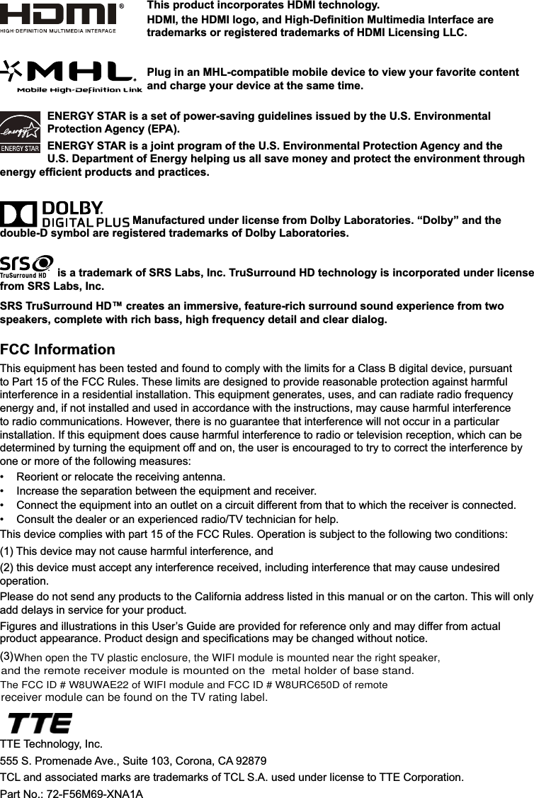 DGGGHOD\VLQVHUYLFHIRU\RXUSURGXFWENERGY STAR is a set of power-saving guidelines issued by the U.S. Environmental Protection Agency (EPA).ENERGY STAR is a joint program of the U.S. Environmental Protection Agency and the U.S. Department of Energy helping us all save money and protect the environment through HQHUJ\HI¿FLHQWSURGXFWVDQGSUDFWLFHV Manufactured under license from Dolby Laboratories. “Dolby” and the double-D symbol are registered trademarks of Dolby Laboratories. is a trademark of SRS Labs, Inc. TruSurround HD technology is incorporated under license from SRS Labs, Inc. SRS TruSurround HD™ creates an immersive, feature-rich surround sound experience from two speakers, complete with rich bass, high frequency detail and clear dialog.FCC Information7KLVHTXLSPHQWKDVEHHQWHVWHGDQGIRXQGWRFRPSO\ZLWKWKHOLPLWVIRUD&amp;ODVV%GLJLWDOGHYLFHSXUVXDQWWR3DUWRIWKH)&amp;&amp;5XOHV7KHVHOLPLWVDUHGHVLJQHGWRSURYLGHUHDVRQDEOHSURWHFWLRQDJDLQVWKDUPIXOLQWHUIHUHQFHLQDUHVLGHQWLDOLQVWDOODWLRQ7KLVHTXLSPHQWJHQHUDWHVXVHVDQGFDQUDGLDWHUDGLRIUHTXHQF\HQHUJ\DQGLIQRWLQVWDOOHGDQGXVHGLQDFFRUGDQFHZLWKWKHLQVWUXFWLRQVPD\FDXVHKDUPIXOLQWHUIHUHQFHWRUDGLRFRPPXQLFDWLRQV+RZHYHUWKHUHLVQRJXDUDQWHHWKDWLQWHUIHUHQFHZLOOQRWRFFXULQDSDUWLFXODULQVWDOODWLRQ,IWKLVHTXLSPHQWGRHVFDXVHKDUPIXOLQWHUIHUHQFHWRUDGLRRUWHOHYLVLRQUHFHSWLRQZKLFKFDQEHGHWHUPLQHGE\WXUQLQJWKHHTXLSPHQWRIIDQGRQWKHXVHULVHQFRXUDJHGWRWU\WRFRUUHFWWKHLQWHUIHUHQFHE\RQHRUPRUHRIWKHIROORZLQJPHDVXUHV 5HRULHQWRUUHORFDWHWKHUHFHLYLQJDQWHQQD ,QFUHDVHWKHVHSDUDWLRQEHWZHHQWKHHTXLSPHQWDQGUHFHLYHU &amp;RQQHFWWKHHTXLSPHQWLQWRDQRXWOHWRQDFLUFXLWGLIIHUHQWIURPWKDWWRZKLFKWKHUHFHLYHULVFRQQHFWHG &amp;RQVXOWWKHGHDOHURUDQH[SHULHQFHGUDGLR79WHFKQLFLDQIRUKHOS7KLVGHYLFHFRPSOLHVZLWKSDUWRIWKH)&amp;&amp;5XOHV2SHUDWLRQLVVXEMHFWWRWKHIROORZLQJWZRFRQGLWLRQV7KLVGHYLFHPD\QRWFDXVHKDUPIXOLQWHUIHUHQFHDQGWKLVGHYLFHPXVWDFFHSWDQ\LQWHUIHUHQFHUHFHLYHGLQFOXGLQJLQWHUIHUHQFHWKDWPD\FDXVHXQGHVLUHGRSHUDWLRQ3OHDVHGRQRWVHQGDQ\SURGXFWVWRWKH&amp;DOLIRUQLDDGGUHVVOLVWHGLQWKLVPDQXDORURQWKHFDUWRQ7KLVZLOORQO\)LJXUHVDQGLOOXVWUDWLRQVLQWKLV8VHU¶V*XLGHDUHSURYLGHGIRUUHIHUHQFHRQO\DQGPD\GLIIHUIURPDFWXDOSURGXFWDSSHDUDQFH3URGXFWGHVLJQDQGVSHFL¿FDWLRQVPD\EHFKDQJHGZLWKRXWQRWLFH(3)  77(7HFKQRORJ\,QF63URPHQDGH$YH6XLWH&amp;RURQD&amp;$7&amp;/DQGDVVRFLDWHGPDUNVDUHWUDGHPDUNVRI7&amp;/6$XVHGXQGHUOLFHQVHWR77(&amp;RUSRUDWLRQ3DUW1R)0;1$$This product incorporates HDMI technology.+&apos;0,WKH+&apos;0,ORJRDQG+LJK&apos;H¿QLWLRQ0XOWLPHGLD,QWHUIDFHDUHtrademarks or registered trademarks of HDMI Licensing LLC.Plug in an MHL-compatible mobile device to view your favorite content and charge your device at the same time.When open the TV plastic enclosure, the WIFI module is mounted near the right speaker, and the remote receiver module is mounted on the  metal holder of base stand.The FCC ID # W8UWAE22 of WIFI module and FCC ID # W8URC650D of remote receiver module can be found on the TV rating label.