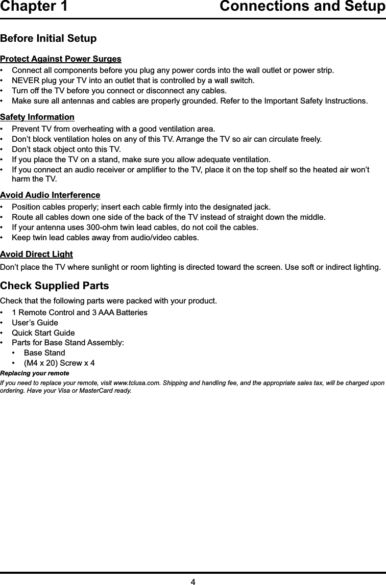 Chapter 1  Connections and Setup Before Initial SetupProtect Against Power Surges &amp;RQQHFWDOOFRPSRQHQWVEHIRUH\RXSOXJDQ\SRZHUFRUGVLQWRWKHZDOORXWOHWRUSRZHUVWULS 1(9(5SOXJ\RXU79LQWRDQRXWOHWWKDWLVFRQWUROOHGE\DZDOOVZLWFK 7XUQRIIWKH79EHIRUH\RXFRQQHFWRUGLVFRQQHFWDQ\FDEOHV 0DNHVXUHDOODQWHQQDVDQGFDEOHVDUHSURSHUO\JURXQGHG5HIHUWRWKH,PSRUWDQW6DIHW\,QVWUXFWLRQVSafety Information 3UHYHQW79IURPRYHUKHDWLQJZLWKDJRRGYHQWLODWLRQDUHD &apos;RQ¶WEORFNYHQWLODWLRQKROHVRQDQ\RIWKLV79$UUDQJHWKH79VRDLUFDQFLUFXODWHIUHHO\ &apos;RQ¶WVWDFNREMHFWRQWRWKLV79 ,I\RXSODFHWKH79RQDVWDQGPDNHVXUH\RXDOORZDGHTXDWHYHQWLODWLRQ ,I\RXFRQQHFWDQDXGLRUHFHLYHURUDPSOL¿HUWRWKH79SODFHLWRQWKHWRSVKHOIVRWKHKHDWHGDLUZRQ¶WKDUPWKH79Avoid Audio Interference 3RVLWLRQFDEOHVSURSHUO\LQVHUWHDFKFDEOH¿UPO\LQWRWKHGHVLJQDWHGMDFN 5RXWHDOOFDEOHVGRZQRQHVLGHRIWKHEDFNRIWKH79LQVWHDGRIVWUDLJKWGRZQWKHPLGGOH ,I\RXUDQWHQQDXVHVRKPWZLQOHDGFDEOHVGRQRWFRLOWKHFDEOHV .HHSWZLQOHDGFDEOHVDZD\IURPDXGLRYLGHRFDEOHVAvoid Direct Light&apos;RQ¶WSODFHWKH79ZKHUHVXQOLJKWRUURRPOLJKWLQJLVGLUHFWHGWRZDUGWKHVFUHHQ8VHVRIWRULQGLUHFWOLJKWLQJCheck Supplied Parts&amp;KHFNWKDWWKHIROORZLQJSDUWVZHUHSDFNHGZLWK\RXUSURGXFW 5HPRWH&amp;RQWURODQG$$$%DWWHULHV 8VHU¶V*XLGH 4XLFN6WDUW*XLGH 3DUWVIRU%DVH6WDQG$VVHPEO\ %DVH6WDQG 0[6FUHZ[Replacing your remoteIf you need to replace your remote, visit www.tclusa.com. Shipping and handling fee, and the appropriate sales tax, will be charged upon ordering. Have your Visa or MasterCard ready.