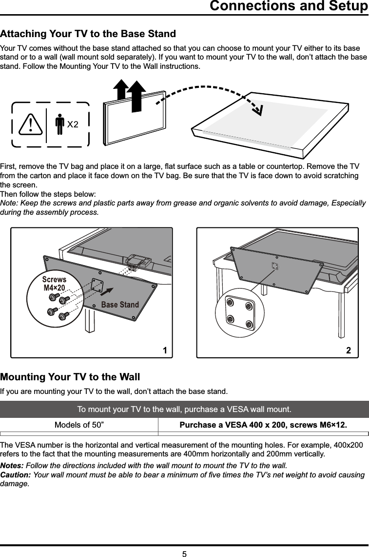 Connections and SetupAttaching Your TV to the Base Stand&lt;RXU79FRPHVZLWKRXWWKHEDVHVWDQGDWWDFKHGVRWKDW\RXFDQFKRRVHWRPRXQW\RXU79HLWKHUWRLWVEDVHVWDQGRUWRDZDOOZDOOPRXQWVROGVHSDUDWHO\,I\RXZDQWWRPRXQW\RXU79WRWKHZDOOGRQ¶WDWWDFKWKHEDVHVWDQG)ROORZWKH0RXQWLQJ&lt;RXU79WRWKH:DOOLQVWUXFWLRQV)LUVWUHPRYHWKH79EDJDQGSODFHLWRQDODUJHÀDWVXUIDFHVXFKDVDWDEOHRUFRXQWHUWRS5HPRYHWKH79IURPWKHFDUWRQDQGSODFHLWIDFHGRZQRQWKH79EDJ%HVXUHWKDWWKH79LVIDFHGRZQWRDYRLGVFUDWFKLQJWKHVFUHHQ7KHQIROORZWKHVWHSVEHORZNote: Keep the screws and plastic parts away from grease and organic solvents to avoid damage, Especially during the assembly process.Mounting Your TV to the Wall,I\RXDUHPRXQWLQJ\RXU79WRWKHZDOOGRQ¶WDWWDFKWKHEDVHVWDQG7RPRXQW\RXU79WRWKHZDOOSXUFKDVHD9(6$ZDOOPRXQW0RGHOVRI ´ Purchase a VESA 400 x 200, screws M6×12. 7KH9(6$QXPEHULVWKHKRUL]RQWDODQGYHUWLFDOPHDVXUHPHQWRIWKHPRXQWLQJKROHV)RUH[DPSOH[UHIHUVWRWKHIDFWWKDWWKHPRXQWLQJPHDVXUHPHQWVDUHPPKRUL]RQWDOO\DQGPPYHUWLFDOO\Notes: Follow the directions included with the wall mount to mount the TV to the wall.Caution: &lt;RXUZDOOPRXQWPXVWEHDEOHWREHDUDPLQLPXPRI¿YHWLPHVWKH79¶VQHWZHLJKWWRDYRLGFDXVLQJdamage.