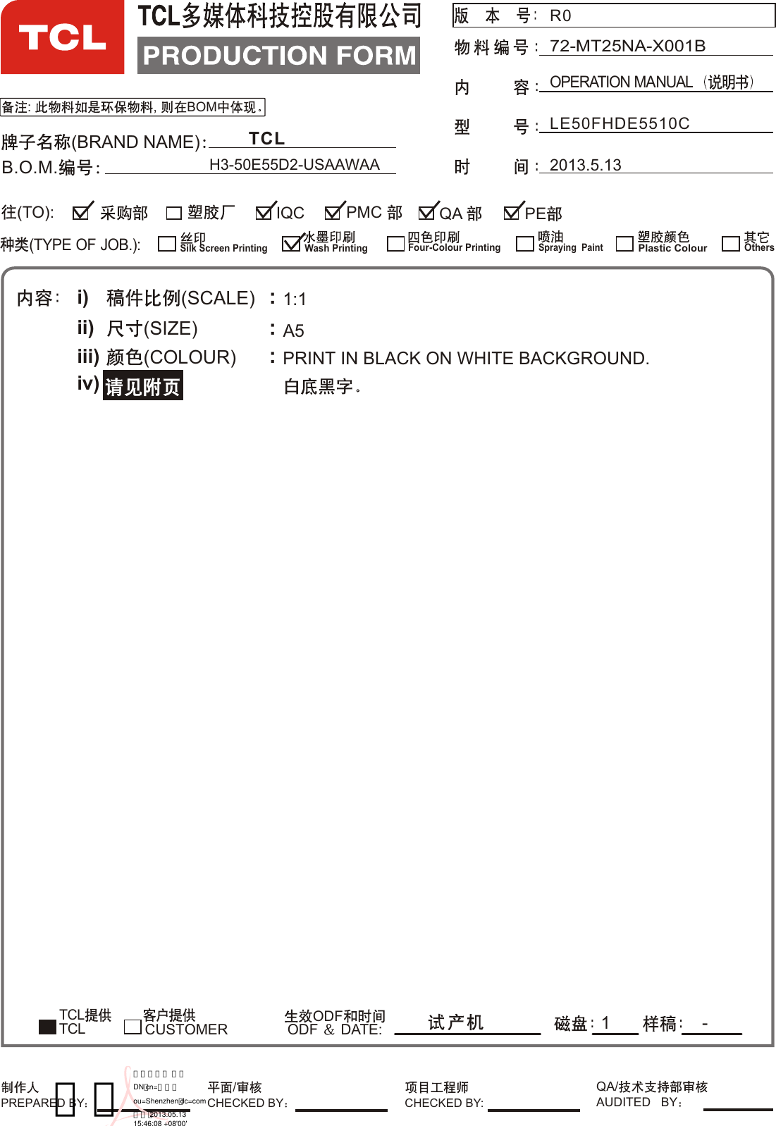 : , BOMLE50FHDE5510C OPERATION MANUAL72-MT25NA-X001B(BRAND NAME)B.O.M.(TYPE OF JOB.):QA IQC PE(TO):Silk Screen PrintingWash PrintingFour-Colour Printing¹¤³Ì²¿Spraying  PaintPlastic ColourOthers²É¹º²¿ ²É¹º²¿ ²É¹º²¿PMC i)ii)iii)iv)(SCALE)(SIZE)(COLOUR) :::1:1A5TCL         ODFODF  DATE: 1 -CUSTOMERTCLPRINT IN BLACK ON WHITE BACKGROUND.            2013.5.13TCLH3-50E55D2-USAAWAAPREPARED BY CHECKED BY:/CHECKED BYQA/AUDITED   BYR0王砖数字签名人 王砖DN：cn=王砖，ou=Shenzhen，dc=com日期：2013.05.1315:46:08 +08&apos;00&apos;