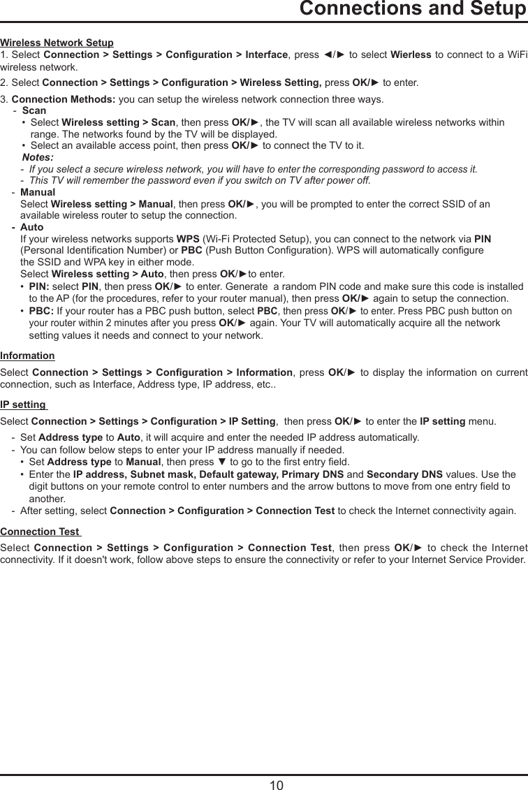   10  Connections and SetupWireless Network Setup1. Select Connection &gt; Settings &gt; Conguration &gt; Interface, press ◄/► to select Wierless to connect to a WiFi wireless network.2. Select Connection &gt; Settings &gt; Conguration &gt; Wireless Setting, press OK/► to enter.3. Connection Methods: you can setup the wireless network connection three ways.  -  Scan     •  Select Wireless setting &gt; Scan, then press OK/►, the TV will scan all available wireless networks within          range. The networks found by the TV will be displayed.    •  Select an available access point, then press OK/► to connect the TV to it.    Notes:     - If you select a secure wireless network, you will have to enter the corresponding password to access it.  -  This TV will remember the password even if you switch on TV after power off.  -  Manual    Select Wireless setting &gt; Manual, then press OK/►, you will be prompted to enter the correct SSID of an        available wireless router to setup the connection.  -  Auto     If your wireless networks supports WPS (Wi-Fi Protected Setup), you can connect to the network via PIN        (Personal Identication Number) or PBC (Push Button Conguration). WPS will automatically congure        the SSID and WPA key in either mode.    Select Wireless setting &gt; Auto, then press OK/►to enter.     •  PIN: select PIN, then press OK/► to enter. Generate  a random PIN code and make sure this code is installed        to the AP (for the procedures, refer to your router manual), then press OK/► again to setup the connection.    •  PBC: If your router has a PBC push button, select PBC, then press OK/► to enter. Press PBC push button on          your router within 2 minutes after you press OK/► again. Your TV will automatically acquire all the network          setting values it needs and connect to your network.Information  Select Connection &gt; Settings  &gt; Conguration &gt; Information,  press OK/► to display the information  on  current connection, such as Interface, Address type, IP address, etc..IP setting  Select Connection &gt; Settings &gt; Conguration &gt; IP Setting,  then press OK/► to enter the IP setting menu.   -  Set Address type to Auto, it will acquire and enter the needed IP address automatically.   -  You can follow below steps to enter your IP address manually if needed.    •  Set Address type to Manual, then press ▼ to go to the rst entry eld.    •  Enter the IP address, Subnet mask, Default gateway, Primary DNS and Secondary DNS values. Use the          digit buttons on your remote control to enter numbers and the arrow buttons to move from one entry eld to          another.   -  After setting, select Connection &gt; Conguration &gt; Connection Test to check the Internet connectivity again.Connection Test   Select  Connection &gt; Settings &gt; Configuration &gt; Connection Test,  then  press  OK/►  to  check  the  Internet connectivity. If it doesn&apos;t work, follow above steps to ensure the connectivity or refer to your Internet Service Provider.